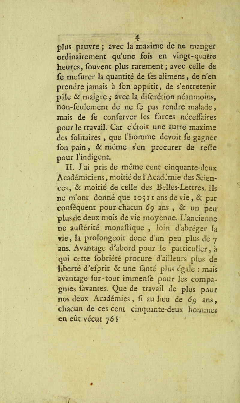 pîus pauvre ; avec la maxime de ne manger ordinairement qu'une fois en vingt-quatre heures, fou vent plus rarement; avec celle de fe mefurer la quantité de fes alimens, de n'en prendre jamais à fon appétit, de s'entretenir pâle & maigre ,* avec la difcrétion néanmoins, non-feulement de ne fe pas rendre malade, mais de fe conferver les forces nécefiàires pour le travail. Car c'étoît une autre maxime des folitaires , que l'homme devoit fe gagner fon pain, & même s'en procurer de reile pour l'indigent. IL J'ai pris de même cent cinquante-deux Académiciens, moitié de l'Académie des Scien- ces, & moitié de celle des Belles-Lettres. Ils ne m'ont donné que 10511 ans de vie, & par conféquent pour chacun £q ans , & un peu plus de deux mois de vie moyenne. L'ancienne ne auftérité monaltique , loin d'abréger la vie, la proîongeoit donc d'un peu plus de 7 ans. Avantage d'abord pour le particulier, à qui cette fobriété procure d'ailleurs pîus de liberté d'efprit & une fanté plus égale : mais avantage fur-tout immenfe pour les compa- gnies favantes. Que de travail de plus pour nos deux Académies, fi au lieu de 6g ans, chacun de ces cent cinquante-deux hommes en eût vécut 76 \