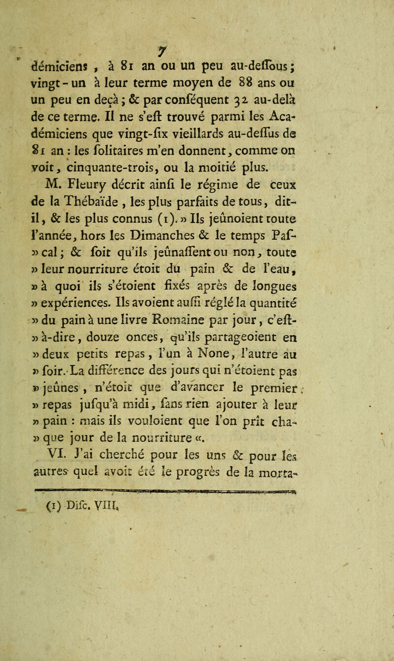 démicïens , à 81 an ou un peu au-defîbus; vingt-un à leur terme moyen de 88 ans ou un peu en deçà ; & par conféquent 32 au-delà de ce terme. Il ne s'efl: trouvé parmi les Aca- démiciens que vingt-fix vieillards au-defTus de 81 an : les folitaires m'en donnent, comme on voit, cinquante-trois, ou la moitié plus. M. Fleury décrit ainfi le régime de ceux de la Thébaïde , les plus parfaits de tous, dit- il , & les plus connus (1). » Ils jeûnoient toute Tannée, hors les Dimanches & le temps Paf* 3)cal; & fbit qu'ils jeûnafTent ou non, toute » leur nourriture étoit du pain & de l'eau f » à quoi ils s'étoient fixés après de longues » expériences. Ils avoient aufli réglé la quantité » du pain à une livre Romaine par jour, c'eft- » à-dire, douze onces, qu'ils partageoient en »deux petits repas, l'un à None, l'autre au » foir. La différence à&s jours qui n'étoient pas » jeûnes , n'étok que d'avancer le premier ; «repas jufqu'à midi, fans rien ajouter à leur » pain : mais ils vouloient que l'on prit cha- » que jour de la nourriture «. VI. J'ai cherché pour les un? & pour les autres- quel avoit été le progrès de la morta- <i) Difc. VIII,