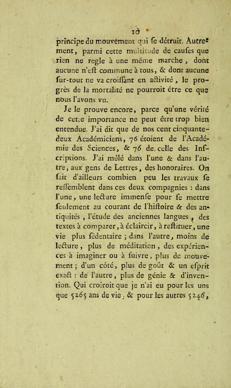 là ■ principe du mouvement qui fe détruit. Autre- ment, parmi cette multitude de caufes que rien ne règle à une même marche , dont aucune n effc commune à tous, & dont aucune fur-tout ne va croifîant en activité , le pro- grès de la mortalité ne pourroit être ce que nous l'avons vu. Je le prouve encore, parce qu'une vérité de cette importance ne peut être trop bien entendue. J'ai dit que de nos cent cinquante- deux Académiciens, 76 étoient de l'Acadé- mie des Sciences, & 76 de. celle des Inf- crlpuons. J'ai mêlé dans Tune & dans l'au- tre, aux gens de Lettres % des honoraires. On fait d'ailleurs combien peu les travaux fe refTembîent dans ces deux compagnies : dans l'une, une lecture immenfe pour fe mettre feulement au courant de l'hiftoire & des an- tiquités , l'étude des anciennes langues. des textes à comparer^ éclaircir, à reftituer, une vie plus fédentaire ; dans l'autre, moins de lecture , plus de méditation , des expérien- ces à imaginer ou à fuivre, plus de mouve- ment ; d'un côté, plus dégoût & un efprit exact : de Fautre, plus de génie & d'inven- tion. Qui croiroit que je n'ai eu pour les uns que 5265 ans de vie. & pour les autres 52^