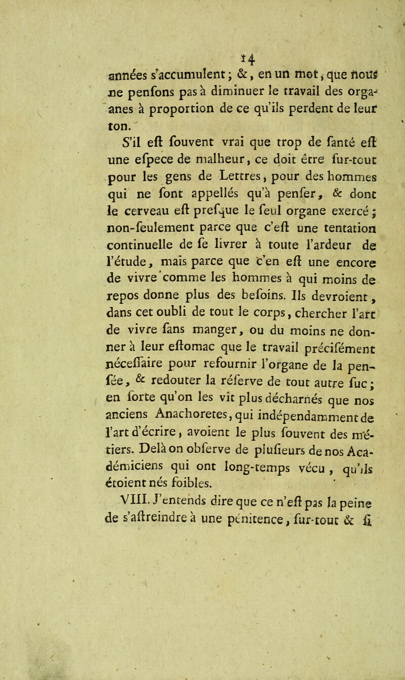 *4 années s'accumulent ; &, en un mot ^ que nou$ xie penfons pas à diminuer le travail des orgaj ânes à proportion de ce qu'ils perdent de leur ton. S'il eft fouvent vrai que trop de fanté eft une efpece de malheur, ce doit être fur-tcut pour les gens de Lettres, pour des hommes qui ne font appelles qu'à penfer, & dont le cerveau eft prefque le feul organe exercé ; non-feulement parce que c'eft une tentation continuelle de fe livrer à toute l'ardeur de l'étude, mais parce que c'en eft une encore de vivre'comme les hommes à qui moins de repos donne plus des befoins. Us devroïent, dans cet oubli de tout le corps, chercher l'art de vivre fans manger, ou du moins ne don- ner à leur eftomac que le travail précifément ixéceftaire pour refournir l'organe de la pen- fée, & redouter la réferve de tout autre fuc; en forte qu'on les vît plus décharnés que nos anciens Anachorètes, qui indépendamment de l'art d'écrire, avoient le plus fouvent des nré- tiers. Delà on obferve de piufîeurs de nos Aca- démiciens qui ont long-temps vécu , qu'ils étoient nés foibles. VIII. J'entends dire que ce n'eft pas la peine de s'aftreindre à une pénitence, fur-tout & fi