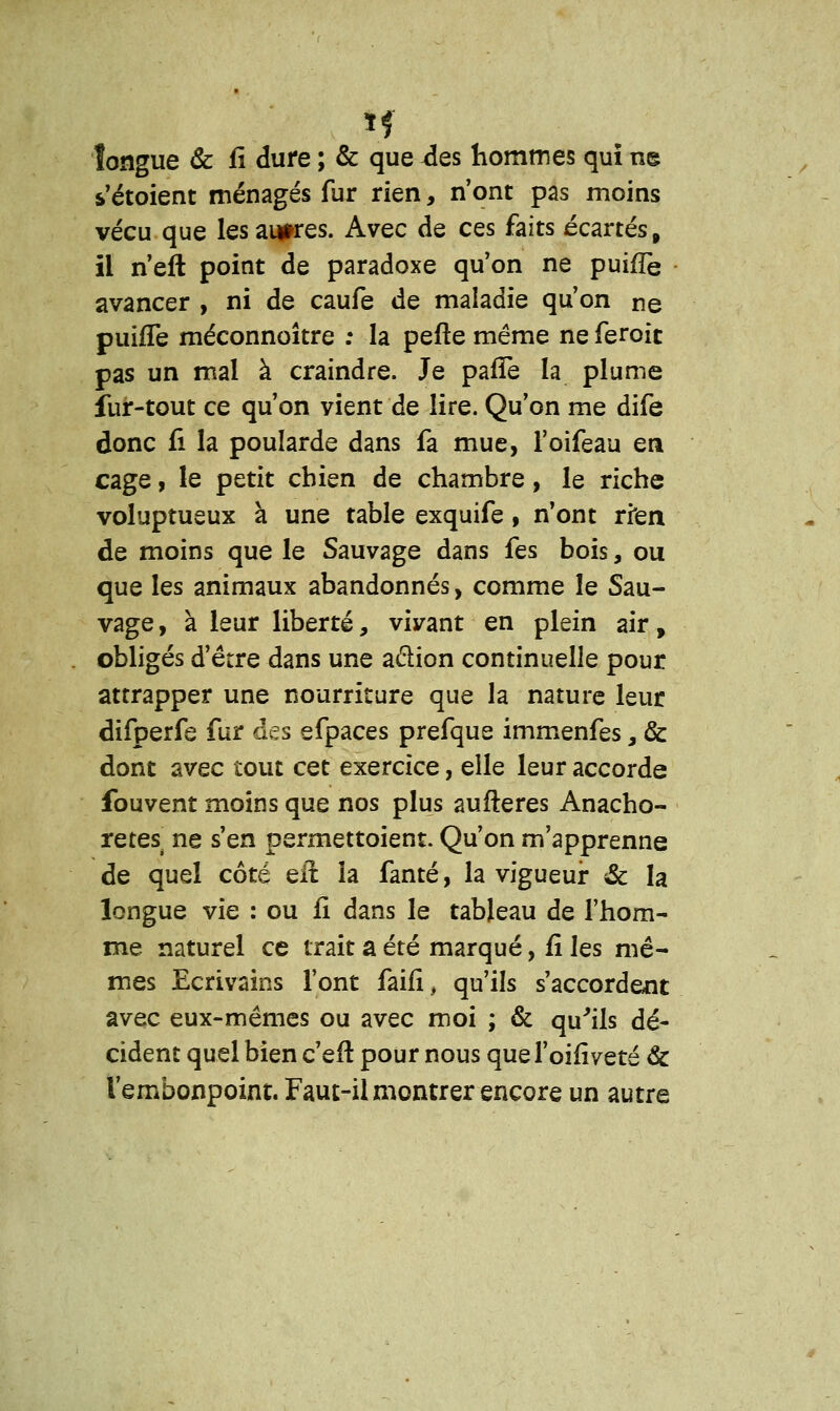 longue & fi dure ; & que xles hommes qui ne s'étoient ménagés fur rien, n'ont pas moins vécu que les autres. Avec de ces faits écartés, il n'eft point de paradoxe qu'on ne puifTe avancer , ni de caufe de maladie qu'on ne puifTe méconnoître : la pefte même ne feroic pas un mal à craindre. Je pafTe la plume fur-tout ce qu'on vient de lire. Qu'on me dife donc fî la poularde dans fa mue, l'oifeau en cage, le petit chien de chambre, le riche voluptueux à une table exquife , n'ont rien de moins que le Sauvage dans fes bois, ou que les animaux abandonnés, comme le Sau- vage, à leur liberté, vivant en plein air, obligés d'être dans une a&ion continuelle pour attrapper une nourriture que la nature leur difperfe fur des efpaces prefque immenfes, & dont avec tout cet exercice, elle leur accorde fouvent moins que nos plus aufteres Anacho- rètes ne s'en permettoient. Qu'on m'apprenne de quel côté eft la fanté, la vigueur & la longue vie : ou fi dans le tableau de l'hom- me naturel ce trait a été marqué, fi les mê- mes Ecrivains l'ont faifi, qu'ils s'accordent avec eux-mêmes ou avec moi ; & qu'ils dé- cident quel bien c'eft pour nous quel'oifiveté & l'embonpoint. Faut-il montrer encore un autre