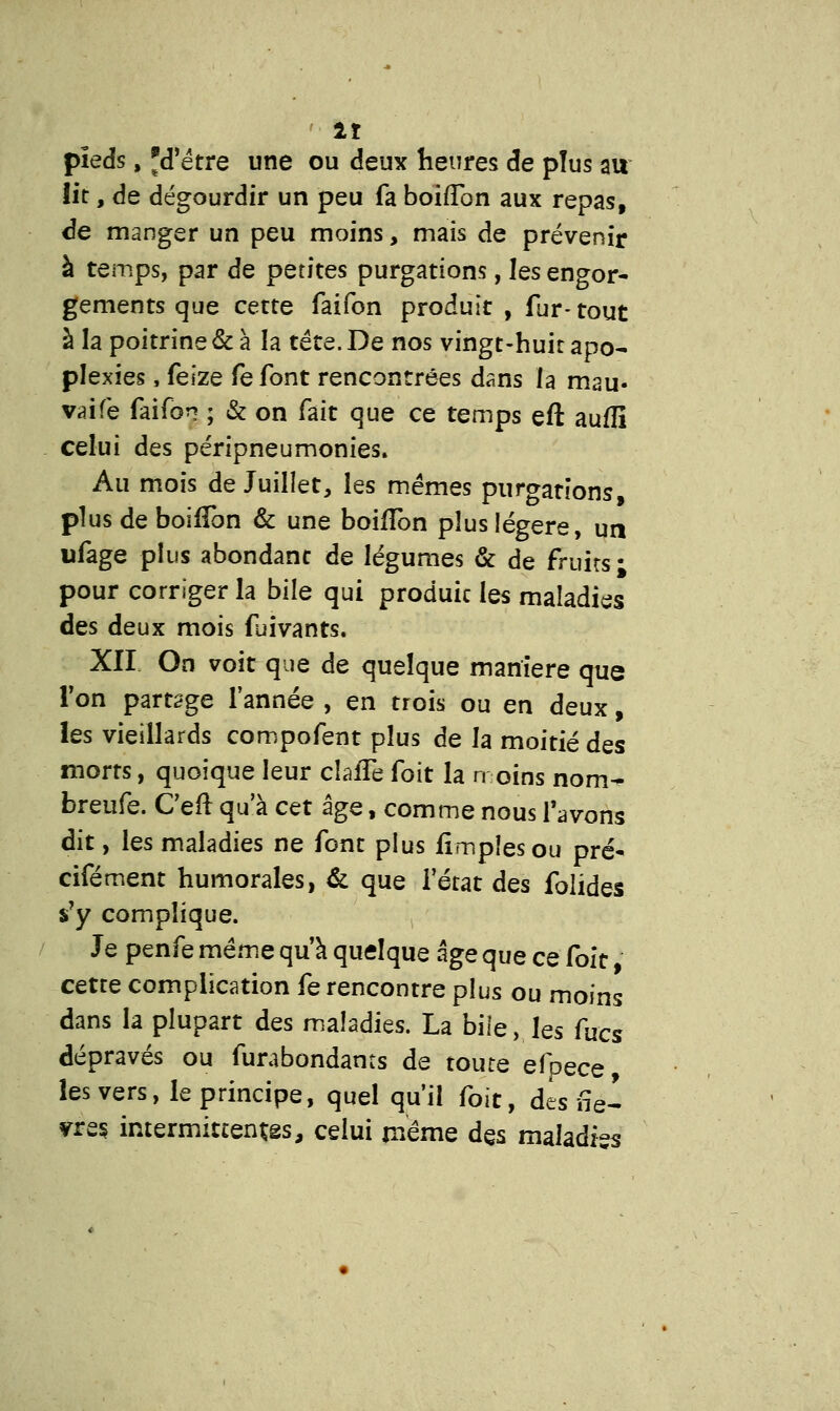 pieds, 'd'être une ou deux heures de plus au lit, de dégourdir un peu fa boifTon aux repas, de manger un peu moins, mais de prévenir à temps, par de petites purgations, les engor- gements que cette faifon produit , fur-tout à la poitrine & à la tête. De nos vingt-huit apo- plexies , feize fefont rencontrées dans la mau« vaife faifon ; & on fait que ce temps eft auflî celui des péripneumonies. Au mois de Juillet, les mêmes purgations, plus de boifTon & une boifîbn plus légère, un ufage plus abondant de légumes & de fruits; pour corriger la bile qui produit les maladies des deux mois fuivants. XII On voit que de quelque manière que Ton partage l'année , en trois ou en deux, les vieillards compofent plus de la moitié dss morts, quoique leur cîaffe foit la moins nom- breufe. Ceft qu'à cet âge, comme nous l'avons dit, les maladies ne font plus fimpîesou pré- cifément humorales, & que l'état des folides s'y complique. Je penfe même qu'à quelque âge que ce foit} cette complication fe rencontre plus ou moins dans la plupart des maladies. La bile, les fucs dépravés ou furabondants de toute efpçcQ les vers, le principe, quel qu'il foit, des Se- rre* intermittentes, celui même des maladi-s