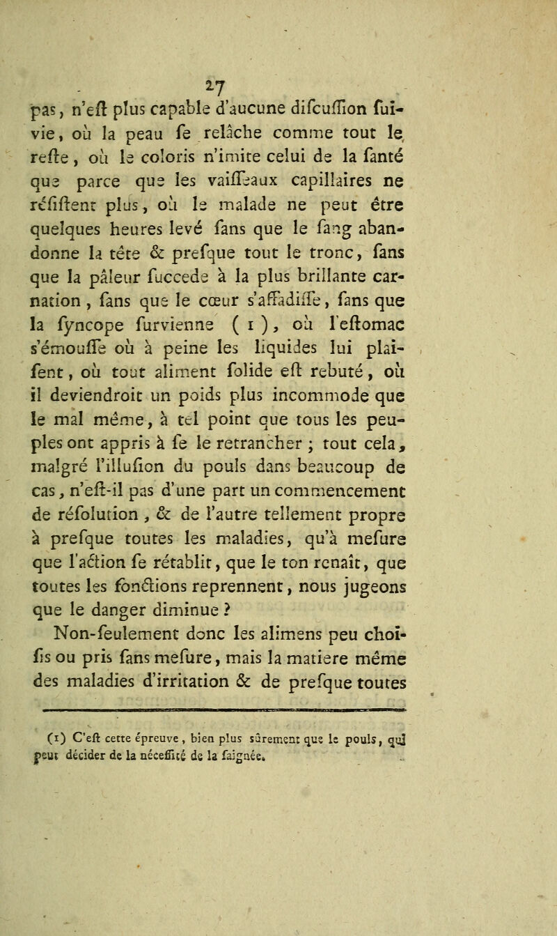 pas, n'eft plus capable d'aucune difcuffion fui- vie, où la peau fe relâche comme tout le refle, où le coloris n'imite celui de la famé que parce que les vaûTeaux capillaires ne réfiftent plus, où le malade ne peut être quelques heures levé fans que le fang aban- donne la tête & prefque tout le tronc, fans que la pâleur fuccçào à la plus brillante car- nation , fans que le cœur s'afFadiiTe, fans que la fyncope furvienne ( i ), où leftomac s'érnoufTe où à peine les liquides lui plai- fent, où tout aliment foîide efl rebuté, où il deviendroit un poids plus incommode que le mal même, à tel point que tous les peu- ples ont appris à fe le retrancher ; tout cela, malgré l'iilufion du pouls dans beaucoup de cas, n'eiî-il pas d'une part un commencement de réfolution , & de l'autre tellement propre à prefque toutes les maladies, qu'à mefure que l'aétion fe rétablit, que le ton renaît, que toutes les fonctions reprennent, nous jugeons que le danger diminue ? Non-feulement donc les alimens peu choï- fîs ou pris fans mefure, mais la matière même des maladies d'irritation & de prefque toutes (i) Ceft cette épreuve, bien plus sûrement que le pouls, qu] jpeuî décider de la nécefîué de la faigaée»