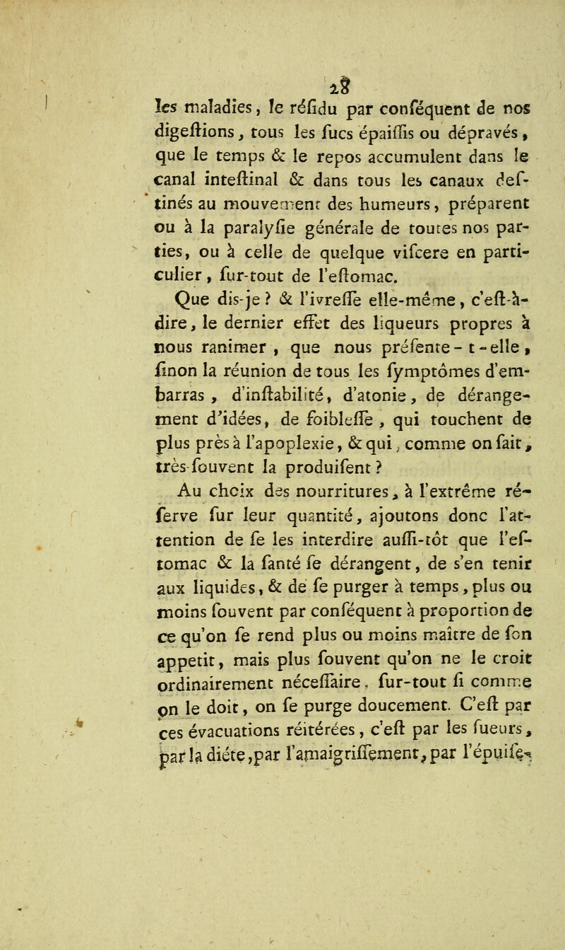 i8 les maladies, le réfidu par conféquent de nos digeïtions, tous ks fucs épaiflis ou dépravés, que le temps & le repos accumulent dans îe canal inteftinal & dans tous les canaux def- tinés au mouvement des humeurs, préparent ou à la paraîyfie générale de toutes nos par- ties, ou à celle de quelque vifeere en parti- culier , fur-tout de l'eftomac. Que dis-je ? & l'ivrefîe elle-même, c'eft-à- dire, le dernier effet des liqueurs propres à nous ranimer, que nous préfente- t-elle, {mon la réunion de tous les fymptômes d'em- barras , d'inhabilité, d'atonie, de dérange- ment d'idées, de foiblefïe , qui touchent de plus près à l'apoplexie, &qui; comme on fait, très fou vent la produifent ? Au choix des nourritures, à l'extrême ré- ferve fur leur quantité, ajoutons donc l'at- tention de fe les interdire aufîi-tôt que l'ef- tomac & la fanté fe dérangent, de s'en tenir aux liquides, & de fe purger à temps, plus ou moins fouvent par conféquent a proportion de ce qu'on fe rend plus ou moins maître de fon appétit, mais plus fouvent qu'on ne le croit ordinairement nécefTaire, fur-tout fî comme on le doit, on fe purge doucement. Cefl par ces évacuations réitérées , c'eft par les Tueurs , £ar la diète,par l'amaigrifTemenr,par l'épuife-*