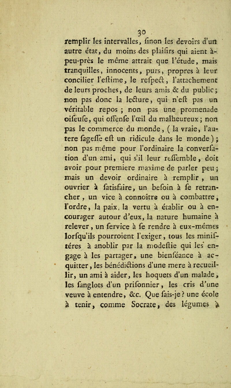 remplir les intervalles, fînon les devoirs d?urî autre état, du moins des plaiiîrs qui aient à- peu-près le même attrait que l'étude, mais tranquilles, innocents, purs, propres à leur concilier l'eftime, le refpeci, l'attachement de leurs proches, de leurs amis & du public; non pas donc la lecture, qui n'eft pas un véritable repos ; non pas une promenade oifeufe, qui ofFenfe l'œil du malheureux; non pas le commerce du monde, ( la vraie, i'au- tere fageïTe efl un ridicule dans le monde ) ; non pas même pour l'ordinaire la converfa- tion d'un ami, qui s'il leur refTemble, doit avoir pour première maxime de parler peu ; mais un devoir ordinaire à remplir , un ouvrier à fatisfaire, un befoin à fe retran- cher , un vice à connoîtrs ou à combattre, l'ordre, la paix, la vertu à établir ou à en- courager autour d'eux, la nature humaine à relever, un fervice à fe rendre à eux-mêmes lorfqu'ils pourroient l'exiger, tous les minif- téres à anoblir par la modefîie qui les* en- gage à les partager, une bienféance à ac- quitter , les bénédictions d'une mère à recueil- lir, un ami à aider, les hoquets d'un malade, les fanglots d'un prifonnier, les cris d'une veuve à entendre, &c. Que fais-je? une école à tenir, comme Socrate, des légumes fc