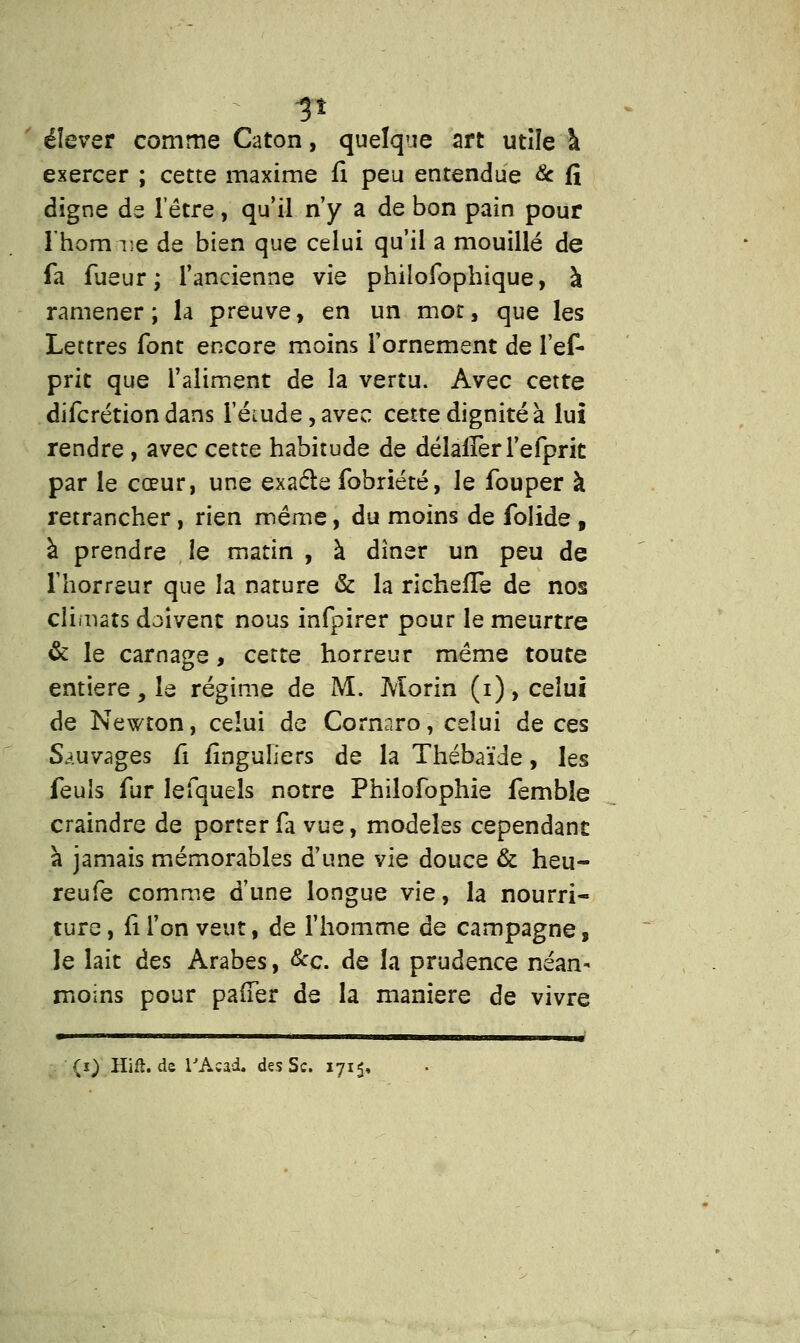 élever comme Caton, quelque art utîîe à exercer ; cette maxime fi peu entendue & fi digne de l'être, qu'il n'y a de bon pain pour l'honnie de bien que celui qu'il a mouillé de fa fueur ; l'ancienne vie philofopbique, à ramener; la preuve, en un mot, que les Lettres font encore moins l'ornement de l'ef* prit que l'aliment de la vertu. Avec cette difcrétion dans ieiude,avec cette dignité à lui rendre , avec cette habitude de délalîerl'efprit par le cœur, une exacle fobriété, le fouper à retrancher, rien même, du moins de folide , à prendre le matin , à dîner un peu de l'horreur que la nature & la richefle de nos climats doivent nous infpirer pour le meurtre & le carnage, cette horreur même toute entière, le régime de M. Morin (i), celui de Newton, celui de Cornaro, celui de ces Sauvages fi finguliers de la Thébaïde, les feuis fur lefquels notre Philofophie fembîe craindre de porter fa vue, modèles cependant à jamais mémorables d'une vie douce & heu- reufe comme d'une longue vie, la nourri- ture , fi l'on veut, de l'homme de campagne, le lait des Arabes, &c. de la prudence néan- moins pour pafTer de la manière de vivre «■——• ' ' --■ ---tt-tii ■■■■ -^——-——irnr (0 Hifl.de l'Acad. des Se. 1715,