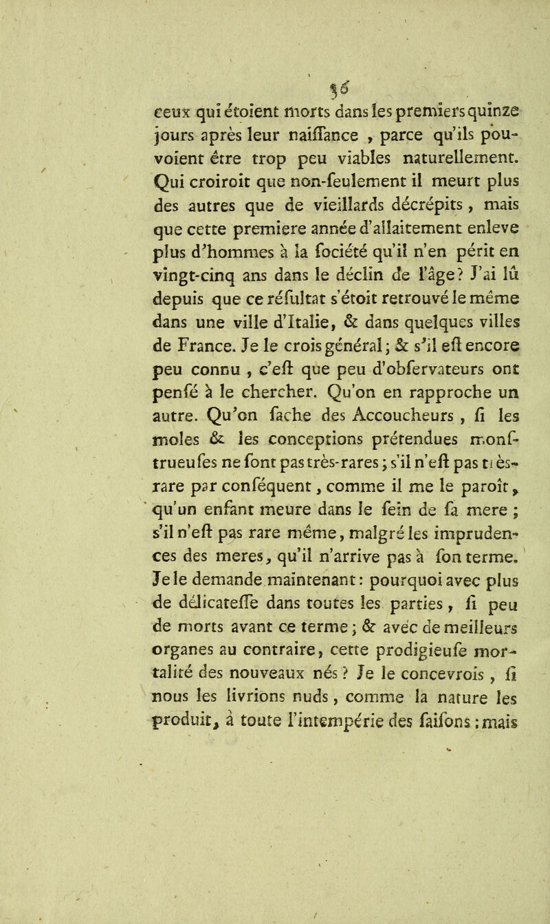 ceux qulétoient morts dans les premiers quinze jours après leur nahTance > parce qu'ils pou- voient être trop peu viables naturellement. Qui croiroit que non-feulement il meurt plus des autres que de vieillards décrépits, mais que cettQ première année d'allaitement enlevé plus d'hommes à la fociété qu'il n'en périt en vingt-cinq ans dans le déclin de l'âge? J'ai lu depuis que ce réfuîtat s'étoit retrouvé le même dans une ville d'Italie, & dans quelques villes de France. Je le crois général ; & s'il eil encore peu connu , c'eft que peu d'obfervateurs ont penfé à le chercher. Qu'on en rapproche un autre. Qu'on fâche des Accoucheurs , fi les moles & les conceptions prérendues rr.onf- trueufes ne font pas très-rares ; s'il n'eft pas ti es- rare par conféquent, comme il me le paroît > qu'un enfant meure dans îe fein de fa mère ; s'il n'eft pas rare même, malgré les impruden- ces des mères, qu'il n'arrive pas à fon terme. Je le demande maintenant: pourquoi avec plus de ddlicatelTe dans toutes les parties, fi peu de morts avant ce terme ; & avec de meilleurs organes au contraire, cette prodigieufe mor- talité âes nouveaux nés ? Je le concevrois, fi nous les livrions nuds, comme la nature les produit, à toute l'intempérie des faifons ;mais