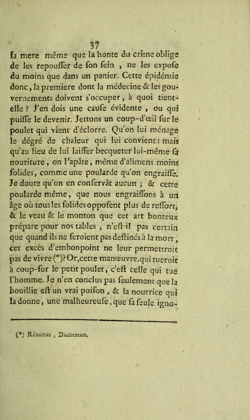 fa mère même que la honte du crime oblige de les repoufler de fon feïn , ne les expofe du moins que dans un panier. Cette épidémie donc, la première dont la médecine & les gou- vernements doivent s'occuper, à quoi tient- elle ? J'en dois une caufe évidente , ou qui puifle le devenir. Jettons un coup-d'œil fur le poulet qui vient d'éclorre. Qu'on lui ménage le degré de chaleur qui lui convient : mais qu'au lieu de lui laifîer becqueter lui-même fa nouriture , on Tapâte, même d'alimens moins folides, comme une poularde qu'on engraille. Je doute qu'on en confervât aucun ; & cetre poularde même, que nous engraiiïbns à uri âge où tous les folides oppofent plus de refibrr, & le veau & le monton que cet art honteux prépare pour nos tables , n'eft-il pas certain, que quand ils ne feroient pas deftinés à la mort, cet excès d'embonpoint ne leur permettroit pas de vivre (*)?Or>cette manœuvre,qui tueroit à coup-fur le petit poulet, c'eil celle qui tue l'homme. Je n'en conclus pas feulement que la bouillie eft un vrai poifon , & la nourrice qui la donne, une malheureufe, que fa feule i^no- (*) Réaumur , Daubentoiu