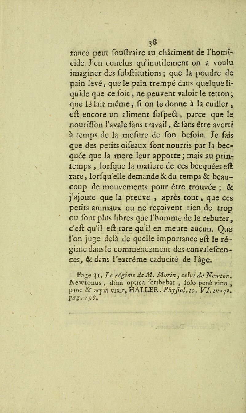 •gt rance peut fouffraire au châtiment de l'homi- cide. J'en conclus qu'inutilement on a voulu imaginer des fubilkutions ; que la poudre de pain levé, que le pain trempé dans quelque li- quide que ce foit, ne peuvent valoir le tetton ; que le lait même, fï on le donne à la cuiller t ell encore un aliment fufpecl:, parce que le nouriffon l'avale fans travail, &fans être averti à temps de la rnefure de fon befoin. Je fais que des petits oifeaux font nourris par la bec- quée que la mère leur apporte ; mais au prin- temps , lorfque la matière de ces becquées efl rare, lorfqu'elle demande & du remps & beau- coup de mouvements pour être trouvée ; & j'ajoute que la preuve , après tout, que ces petits animaux ou ne reçoivent rien de trop ou font plus libres que l'homme de le rebuter, c'efl qu'il eft rare qu'il en meure aucun. Que l'on juge delà de quelle importance eft le ré- gime dans le commencement des convalefcen- ces, &dans Fextréme caducité de lage.~ Page 31. Le régime de M. Morin } celui de Newton, Newtonus , dùm optica feribebat , folo penè vino , pane & aquâ vixit, H ALLER. Phyjiol.to, VI* in-qo* gag, z$Sê