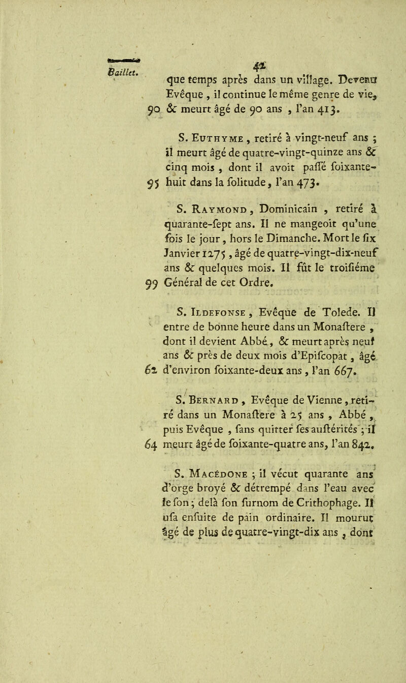 que temps après dans un village. Deremi Evêque , il continue le même genre de vie, 90 ôc meurt âgé de 90 ans , Fan 413. S. Eut h y me , retiré a vingt-neuf ans ; il meurt âgé de quatre-vingt-quinze ans Se cinq mois , dont il avoit palTé foixante- 95 huit dans la folitude, Tan 473. S. Raymond, Dominicain , retiré à quarante-fept ans. Il ne mangeoit qu'une fois le jour, hors le Dimanche. Mort le lîx Janvier 1275 , âgé de quatre-vingt-dix-neuf ans & quelques mois. Il fût le troifiéme 99 Général de cet Ordre. S. Ildefonse , Evêque de Tolède. Il entre de bonne heure dans un Monaftere , dont il devient Abbé, & meurt après neuf ans & près de deux mois d'Epifcopat, âgé 61 d'environ foixante-deux ans, l'an 667. S. Bernard , Evêque de Vienne, reti- ré dans un Monaftere à 25 ans , Abbé , puis Evêque , fans quitter fesauftéritês; il 64 meure âgé de foixante-quatre ans, l'an 842. S. Macédone ; il vécut quarante ans d'orge broyé & détrempé dans l'eau avec le fon ; delà fon furnom de Crithophage. I! ufa enfuite de pain ordinaire. Il mouruç âgé de plus de quatre-vingt-dix ans r dont