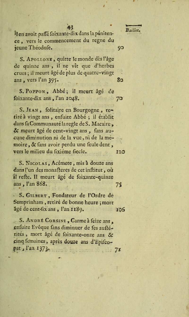 *I en avoit pafTé fo'rxante-dix dans îa péniten- ce , vers le commencement du règne du jeune Théodofe. 90 S. Apollone , quitte le monde dès l'âge de quinze ans , il ne vît que d'herbes crues ; il meurt âgé de plus de quatre-vingt ans, vers l'an 39 5. 80 S. PoPPon , Abbé ; il meurt âgé de foixante-dix ans, Tan 1048. JO S. Jean, folitaire en Bourgogne , re- tiré à vingt ans , enfuite Abbé ; il établit dans fa Communauté la règle de S. Macaire , & meurt âgé de cent-vingt ans , fans au- cune diminution ni de la vue, ni de la mé- moire , & fans avoir perdu une feule dent, vers le milieu du fixiéme fiecle, 110 S. Nicolas , Acémete, mis à douze ans dans l'un des monafteres de cet inflitut, où il relte. Il meurt âgé de foixante-quinze ans, l'an 868. 7% • S. Gilbert , Fondateur de l'Ordre de Semprinham , retiré de bonne heure ; mort- âgé de cent-fix ans , l'an 1189. 1O6 S. André Corsini , Garme à feize ans , jenfuite Evêque fans diminuer de fes auflé- rités, mort âgé de foixante-onze ans & cinq femaines, après douze ans d'Epifco- pat, l'an 1373, 7t BaillcU