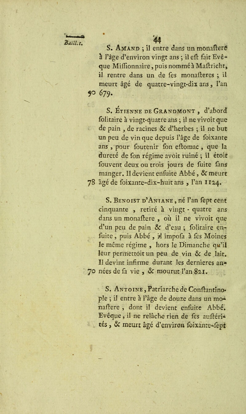 S. Amand ; il entre dans un momltere à l'âge d'environ vingt ans ; il eft fait Eve- que Mifïionnaire, puis nommé à Maftricht, il rentre dans un de fes monalteres ; il meurt âgé de quatre-vingt-dix ans, l'an 5° 679- S. Etienne de Grandmont , d'abord folitaire à vingt-quatre ans ; il ne vivoit que de pain y de racines & d'herbes ; il ne but un peu de vin que depuis l'âge de foixante ans , pour foutenir fon eitomac , que la dureté de fon régime avoit ruiné ; il étoit fouvent deux ou trois jours de fuite fans manger. Il devient enfuite Abbé, & meurt 78 âgé de foixante-dix-huit ans , l'an 1124, S. Benoist d'Aniane , né Tan fept cent cinquante , retiré à vingt - quatre ans dans un monaïtere , où il ne vivoit que d'un peu de pain & d'eau ; folitaire en- fuite , puis Abbé , ta impofa à fes Moines le même régime , hors le Dimanche qu'il leur permettent un peu de vin & de lait. Il devint infirme durant les dernières an* 70 nées de fa vie , <k mourut l'an 82.1. S. Antoine , Patriarche de Confrantîno* pie ; iJ entre à l'âge de douze dans un mo- naïtere , dont il devient enfuite Abbé, Evêque, il ne relâche rien de fes auftéri* tés, & meurt âgé d'environ foixante-fepi