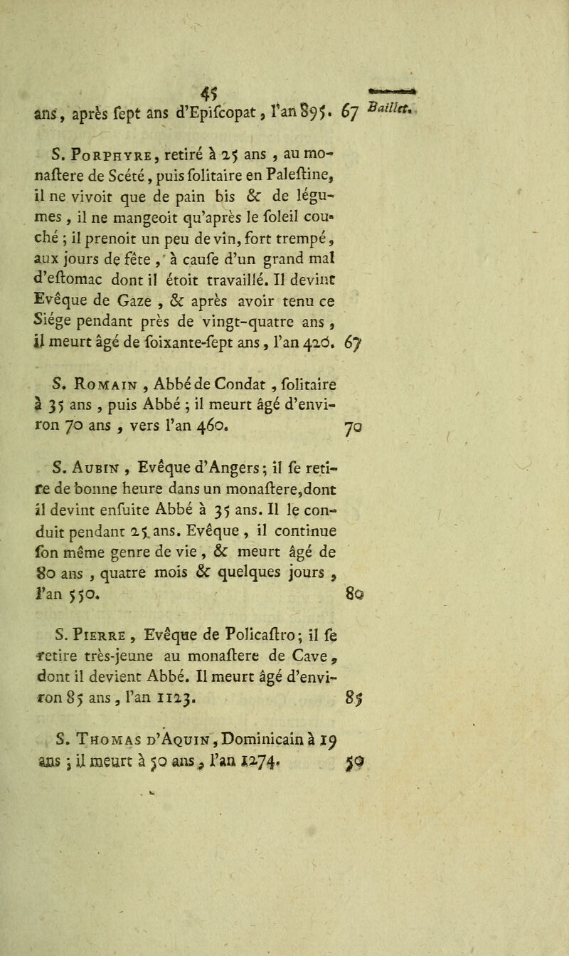 ans, après fept ans d'Epifcopat, l'an89?. 67 Baill<*< S. Porphyre, retiré à a 5 ans , aurao- naflere de Scété, puis folitaire en Paleftine, il ne vivoit que de pain bis & de légu- mes , il ne mangeoit qu'après le foleil cou» ché ; il prenoit un peu de vin, fort trempé, aux jours de fête ,' à caufe d'un grand mal d'eftomac dont il étoit travaillé. Il devint Evêque de Gaze , & après avoir tenu ce Siège pendant près de vingt-quatre ans , il meurt âgé de foixante-fept ans, l'an 42Ô. 6j S. Romain , Abbé de Condat, folitaire à 3 5 ans , puis Abbé ; il meurt âgé d'envi- ron 70 ans , vers l'an 460. 70 S. Aubin , Evêque d'Angers ; il fe reti- re de bonne heure dans un monaftere,dont il devint enfuite Abbé à 35 ans. Il le con- duit pendant il ans. Evêque , il continue lbn même genre de vie , & meurt âgé de 80 ans , quatre mois & quelques jours , Tan 550, 80 S. Pierre , Evêqae de Policaftro; il fe retire très-jeune au monaftere de Cave 9 dont il devient Abbé. Il meurt âgé d'envi- ron 85 ans, l'an 1123. 8$ S. Thomas d'Aquin, Dominicain à 19 ms i il meurt à $o ans 9 l'an 1074. $Q