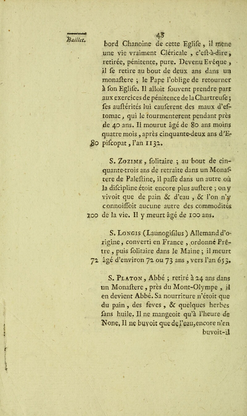 bord Chanoine de cette Egïife * il mené une vie vraiment Cléricale , c'eft-à-dire, retirée, pénitente, pure. Devenu Evêque * il fe retire au bout de deux ans dans un monaftere ; le Pape l'oblige de retourner à Ion Eglife. Il alloit fouvent prendre part, aux exercices de pénitence de la Chartreufe ; Tes auftérités lui cauferent des maux d'ef- tomac t qui le tourmentèrent pendant près de 40 ans. Il mourut âgé de 80 ans moins quatre mois, après cinquante-deux ans d'E» $0 pifcopat, l'an 1132» S. Zozime , folitaire ; au bout de cin- quante-trois ans de retraite dans un Mona£ tere de Paîeftine, il pafTe dans un autre ou la difcipline étoit encore plus auftere \ on y vivoit que de pain & d'eau , & l'on n'y connoifïbit aucune autre des commodités 200 de la vie. Il y meurt âgé de 100 ans, S. Longis (Launogifilus ) Allemand d'o- rigine , converti en France , ordonné Prê- tre , puis folitaire dans le Maine ; il meurt J1 âgé d'environ 7a ou 73 ans , vers l'an 653. S. Platon , Abbé ; retiré à 0.4 ans dans un Monafîere , près du Mont-Olympe , il en devient Abbé. Sa nourriture n'étoit que du pain, des fèves , & quelques herbes fans huile. Il ne mangeoit qu'à l'heure de Kone, Il ne buyoit que deJ'eau,encore n'en buvoit-iî