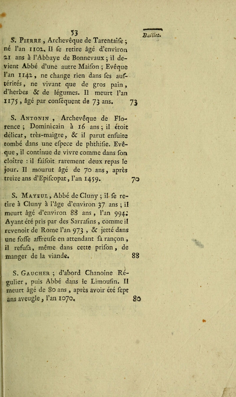 S. Pierre , Archevêque de Tarentaife ; né l'an noi% Il fe retire âgé d'environ ai ans à l'Abbaye de Bonnevaux -, il de- vient Abbé d'une autre Maifon ; Evêquô Fan 1142, ne change rien dans Ces auf- térités, ne vivant que de gros pain, d'herbes & de légumes. Il meurt l'an 1175 , âgé par conféquent de 73 ans, 73 S. Antonin , Archevêque de Flo- rence ; Dominicain à 16 ans ; il étoit délicat, très-maigre, & il parut enfuite tombé dans une efpece de phthifie. Evê- que, il continue de vivre comme dans fort cloître : il faifoit rarement deux repas le jour. II mourut âgé de 70 ans, après treize ans d'Epifcopat, l'an 1459. 70 S. Mayeul , Abbé de Cîuny ; il fe re- tire à Cluny à l'âge d'environ 37 ans ; il meurt âgé d'environ 88 ans, l'an 994; Ayant été pris par des Sarrafins , comme il revenoit de Rome l'an 973 , ôc jette dans une forTe affreufe en attendant fa rançon , il refufa, même dans cette prifon, de manger de la viande. 88 S. Gaucher ; d'abord Chanoine Ré- gulier , puis Abbé dans le Limoufin. Il meurt âgé de 80 ans, après avoir été fept ans aveugle, l'an 1070, go