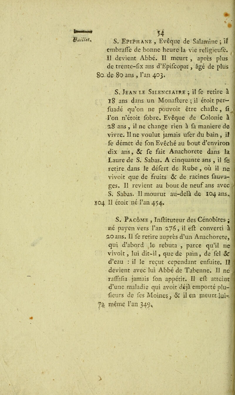 ~&ailitu s. Epiphàne , Evêque de Salamine.; il embraffe de bonne heure la vie religieufè. Il devient Abbé. Il meurt , après plus de trente-fix ans d'Epifcopat, âgé de plus 80, de 80 ans, l'an 403. S, Jean le Silenciaib.e -, il fe retire a î8 ans dans un Monaftere ; il étoit per- fuadé qu'on ne pouvoir être chafte, €it l'on n'étoit fobre. Evêque de Colonie a 2,8 ans, il ne change rien à fa manière de vivre. Une voulut jamais ufer du bain, ïî fe démet de fon Evêché au bout d'environ dix ans, & fe fait Anachorète dans la Laure de S. Sabas. A cinquante ans , il le retire dans le défert de Rube , où il ne vivoit que de fruits <k de racines fauva- ges. Il revient au bout de neuf ans avec | S. Sabas. Il mourut au-delà de 104 ans» 104 II étoit né l'an 454. S. Pacôme , ïnftituteur des Cénobites ; né payen vers l'an 1J6, il eft converti à ao ans. Il fe retire auprès d'un Anachorète, qui d'abord le rebuta , parce qu'il ne I vivoit, lui dit-il, que de pain, de fel ôc \ d'eau : il le reçut cependant enfuite. Il 1 devient avec lui Abbé de Tabenne. Il ne ^ raffafia jamais fon appétit. Il eft atteint I d'une maladie qui avoit déjà emporté plu- fieurs de fes Moines. v & il en meurt, iuk i f| même fan 349^