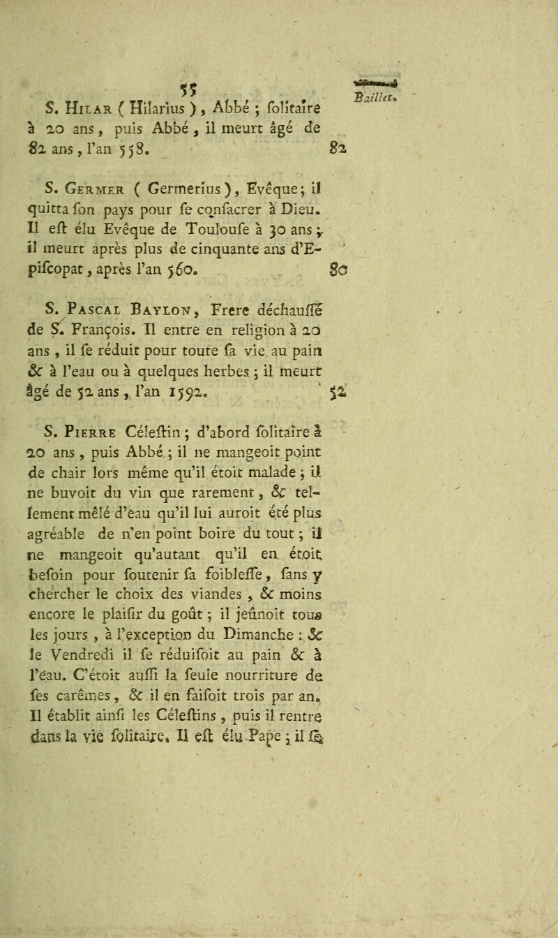 5? S. Hilar ( Hilarius ) , Abbé ; foîîtaîre à 10 ans, puis Abbé , il meurt âgé de S. Germer ( Germerius), Evêque; il quitta fon pays pour fe cqnfacrer à Dieu. Il eft élu Evêque de Touloufe à 30 ans ;- il meurt après plus de cinquante ans d'E- pifcopat, après Tan 560. $0 S. Pascal Baylon, Frère déchaufîe de S. François. Il entre en religion à 2.0 ans , il fé réduit pour toute fa vie au pain 8c à l'eau ou à quelques herbes ; il meurt âgé de 51 ans , Tan 1592. J $2» S. Pierre Céleïttn ; d'abord folitaire I 10 ans , puis Abbé ; il ne mangeoit point de chair lors même qu'il étoit malade j il ne buvoit du vin que rarement, Se tel- lement mêlé d'eau qu'il lui auroit été plus agréable de n en point boire du tout ; il ne mangeoit qu'autant qu'il en. étoit fcefoin pour foutenir fa foibleiTe, fans y chercher le choix des viandes , & moins les jours , à l'exception du Dimanche : Se le Vendredi il fe réduifoit au pain & à l'eau. Cétoit aufïi la feuie nourriture de fes carêmes , & il en faifoit trois par an». 11 établit ainfi les Céleftins , puis il rentre dans la vie foîitaire, II efl élu Pape ; il (k