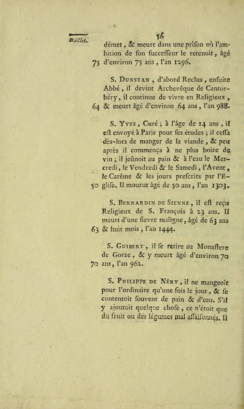 démet,- oC meurt dans une prrfon ou ram- bition de fon fuccelfeur le retenoit, âgé 75 d'environ 75 ans , Tan 1296. S. Dunstan , d'abord Reclus , enfuite Abbé , il devint Archevêque de Cantor- béry, il continue de vivre en Religieux 9 64 & meurt âgé d'environ 64 ans, l'an 988. S. Yves , Garé ; à l'âge de 14 ans , il cfl envoyé à Paris pour fes études -, il cefTa dès-lors de manger de la viande , & peu après il commença à ne plus boire de vin ; il jeûnoit au pain & à l'eau le Mer-* credi, le Vendredi & le Samedi, l'Avent 9 le Carême &C les jours prefcrits par l'E- $0 glife. Il mourut âgé de 50 ans, Tan 1303» S. Bernardin de Sienne, il eft reçu Religieux de S. François à 23 ans. Il meurt d'une fièvre maligne, âgé de 63 ans 63 & huit mois , l'an 1444. S. Guibert , il fe retire au Monaltere de Gorze, & y meurt âgé d'environ 70 70 ans, l'an 962. S. Philippe de Nêry , il ne mangeoit pour l'ordinaire qu'une fois le jour, & fe contentoit fouvent de pain & d'eau. S'il y ajoutoit quelque chofe , ce n'étoit que du fruit ou des légumes mal afliùfonnçs. Il