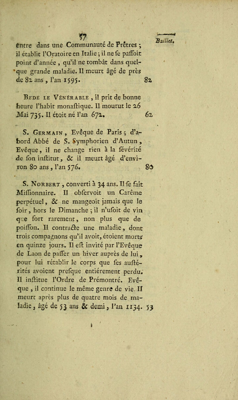 Entre dans une Communauté de Prêtres ; il établit l'Oratoire en Italie ; il ne fe parlent point d'année , qu'il ne tombât dans quel- que grande maladie. Il meurt âgé de près Bj?de le Vénérable , il prit de bonne heure l'habit monaftique. Il mourut le %6 S. Germain , Evêque de Paris ; d'a- bord Abbé de S. Symphorien d'Autun , Evêque, il ne change rien à la févérité de fon inititut, & il meurt âgé d'envi- ron 80 ans , l'an 576. 8$ S. Norbert , converti à 34 ans, Il fe fait Millionnaire. Il obfervoit un Carême perpétuel, & ne mangeoit jamais que le foir, hors le Dimanche ; il n'ufoit de vin que fort rarement, non plus que de pohTon. Il contracte une maladie, dont trois compagnons qu'il avoit, étoient morts en quinze jours. Il efl invité par PEvêque de Laon de parTer un hiver auprès de lui, pour lui rétablir le corps que fes aufté- rités avoient prefque entièrement perdu. Il inftitue l'Ordre de Prémontré. Evê- que , il continue le même genre de vie II meurt après plus de quatre mois de ma- ladie 3 âgé de $3 ans & demi, Tan 1134. 53