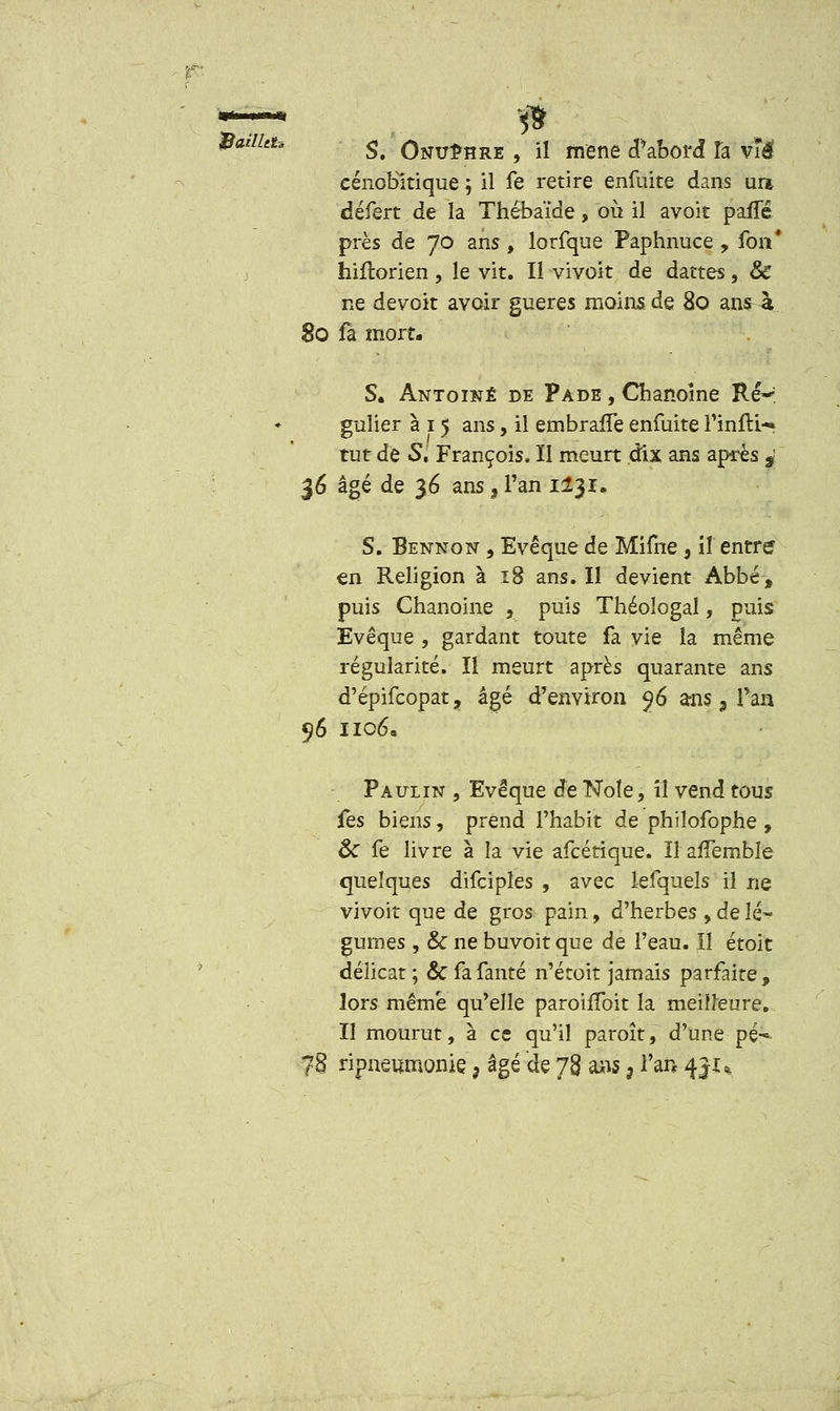 cénobltique ; il fe retire enfuite dans urt défert de la Thébaïde, où il avoit pafTé près de 70 ans, lorfque Paphnuce, fon* hifïorien , le vit. Il vivoit de dattes, & ne devoit avoir gueres moins de 80 ans-à 80 fa mort. S. Antoine de Pade , Chanoine Ré-' gulier à 1 5 ans, il embraife enfuite finfti- tut de S. François. II meurt dix ans après s: 36 âgé de 36 ans ? l'an 1131. S. Bennon , Evêque de Mifne , il entre en Religion à 18 ans. Il devient Abbé, puis Chanoine , puis Théologal, puis Evêque , gardant toute fa vie la même régularité. Il meurt après quarante ans d'épifcopat, âgé d'environ $6 ansa Tan 96 1106, Paulin , Evêque de Noie, il vend tous ûs biens, prend l'habit de philofophe , ôc fe livre à la vie afcétique. Il affemble quelques difcipîes , avec lefquels iî ne vivoit que de gros pain, d'herbes , de lé- gumes , & ne buvoit que de l'eau. ïî étoit délicat ; & fafanté n'étoit jamais parfaite, lors même qu'elle paroiffoit la meilleure. Il mourut, à ce qu'il paroît, d'une pé-- 78 ripneumonie> âgé de 78 ans 3 l'an 4JU