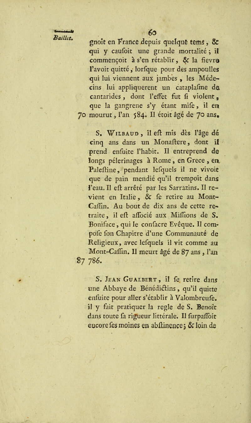 gnoît en France depuis quelque terns , & qui y caufoit une grande mortalité ; il commencent à s'en rétablir, & la fièvre- l'avoit quitté y lorfque pour des am pou lies qui lui viennent aux jambes , les Méde- cins lui appliquèrent un cataplafme de> cantarides , dont l'effet fut û violent, que la gangrené s'y étant mife, il en 70 mourut, l'an 584. Il étoit âgé de 7° ans» S. Wilbaud , il eft mis dès l'âge dé cinq ans dans un Monaftere, dont il prend enfuite l'habit. Il entreprend de longs pèlerinages à Rome, en Grèce , en, PalefHne, pendant lefquels il ne vivoit que de pain mendié qu'il trempoit dans l'eau. Il eft arrêté par les Sarrazins. Il re- vient en Italie, &C fe retire au Mont- Cafïïn. Au bout de dix ans de cette re- traite, il efl affocié aux Millions de S. Boniface, qui le confacre Evêque. Il corn- pofe fon Chapitre d'une Communauté de Religieux, avec lefquels il vit comme au Mont-Caffin. Il meurt âgé de 87 ans, l'an 87 -j%. S. Jean Gualbert , il fe retire dans une Abbaye de Bénédictins, qu'il quitte enfuite pour aller s'établir à Vaîombreufe. il y fait pratiquer la règle de S. Benoît dans toute fa rigueur littérale. Il furpa/ïbit encore fes moines en abftinençej &loin dg