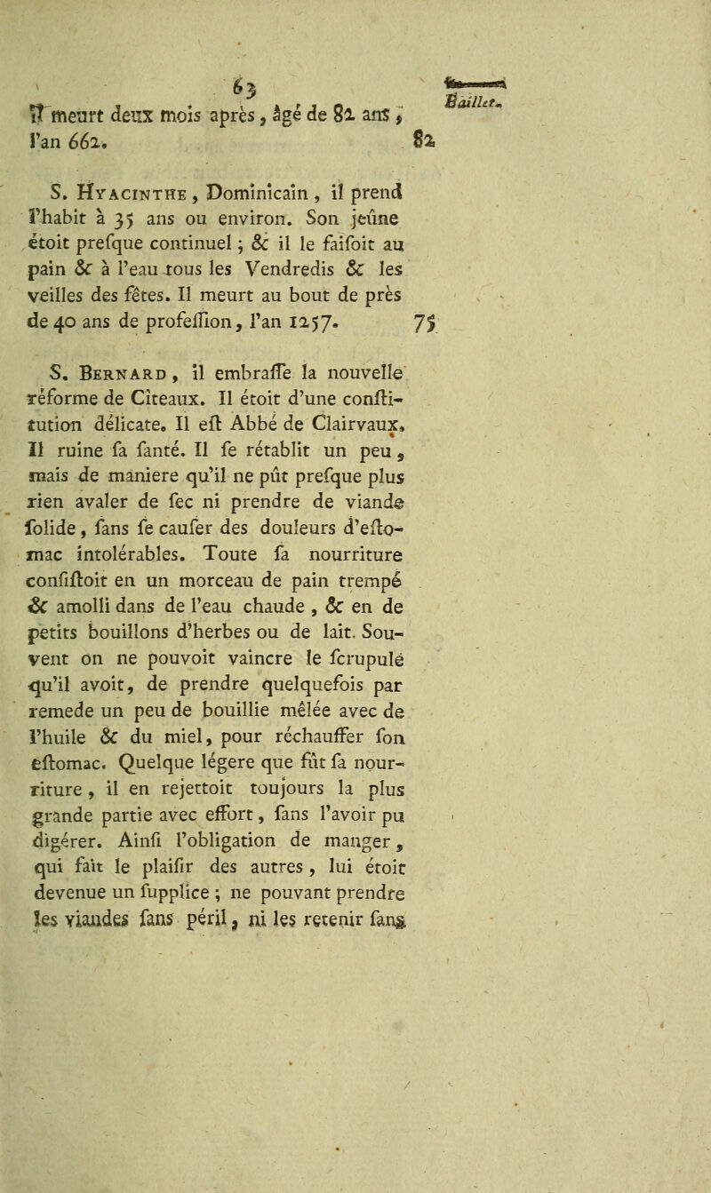 S3 ïTmeurt deux mois après, âgé de 8l ans > Tan 662. 82, S. Hyacinthe , Domïnîcaîn , iî prend Thabit à 35 ans ou environ. Son jeûne étoit prefque continuel ; & il le faîfoit au pain Se à Peau tous les Vendredis & les veilles des fêtes. Il meurt au bout de près S. Bernard , il embraffe la nouvelle réforme de Citeaux. Il étoit d'une confH- tution délicate. Il eît Abbé de Clairvaux, Il ruine fa fanté. Il fe rétablit un peu , mais de manière qu'il ne pût prefque plus rien avaler de fec ni prendre de viande folide, fans fe caufer des douleurs d'eflo- mac intolérables. Toute fa nourriture confifloit en un morceau de pain trempé & amolli dans de l'eau chaude , & en de petits bouillons d'herbes ou de lait. Sou- vent on ne pouvoir vaincre le fcrupuïé <|u'il avoit, de prendre quelquefois par remède un peu de bouillie mêlée avec de l'huile & du miel, pour réchauffer fon eftomac. Quelque légère que fut fa nour- riture , il en rejettoit toujours la plus grande partie avec effort, fans l'avoir pu digérer. Ainfi l'obligation de manger, qui fait le plaifîr des autres, lui étoit devenue un fupplice ; ne pouvant prendre les viandes fans péril, ni les retenir fans 'Ûailht.