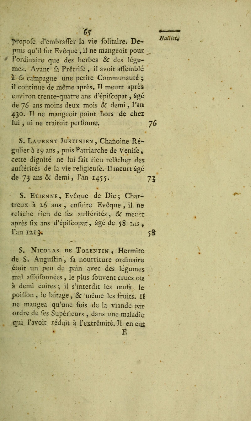 propofe d'emhrarTer la vie folitaire. De- SaaUt* puis qu'il fut Evêque , il ne mangeoit pour -, l'ordinaire que des herbes & des légu- mes. Avant fa Prêtrife , il avoit afTemblé à fa campagne une petite Communauté ; il continue de même après. Il meurt après environ trente-quatre ans d'épifcopat, âgé de 76 ans moins deux mois & demi, Pan 430. Il ne mangeoit point hors de chez lui, ni ne traitoit perfonne. 76 S. Laurent Justinien, Chanoine Ré- gulier à 19 ans , puis Patriarche de Venife, cette dignité ne lui fait rien relâcher des aufcérités de îa vie reîigieufe. Il meurt âgé de 73 ans & demi, l'an 1455. 73 S. Etienne , Evêque de Die ; Char- treux à 26 ans , enfuire Evêque , il ne relâche rien de fes auftérités, & mer^c après fix ans d'épifcopat, âgé de 58 liis -9 Tan 1213-. 58 S. Nicolas de Tolentin , Hermïte de S. Auguftin, fa nourriture ordinaire étoit un peu de pain avec des légumes mal afïaifonnées, le plus fouvent crues on à demi cuites ; il s'interdit les œufs, le poiffon, le laitage, & même les fruits. II ne mangea qu'une fois de la viande par ordre de fes Supérieurs , dans une maladie qui l'avoit réduit à l'extrémité. Il en eus; E