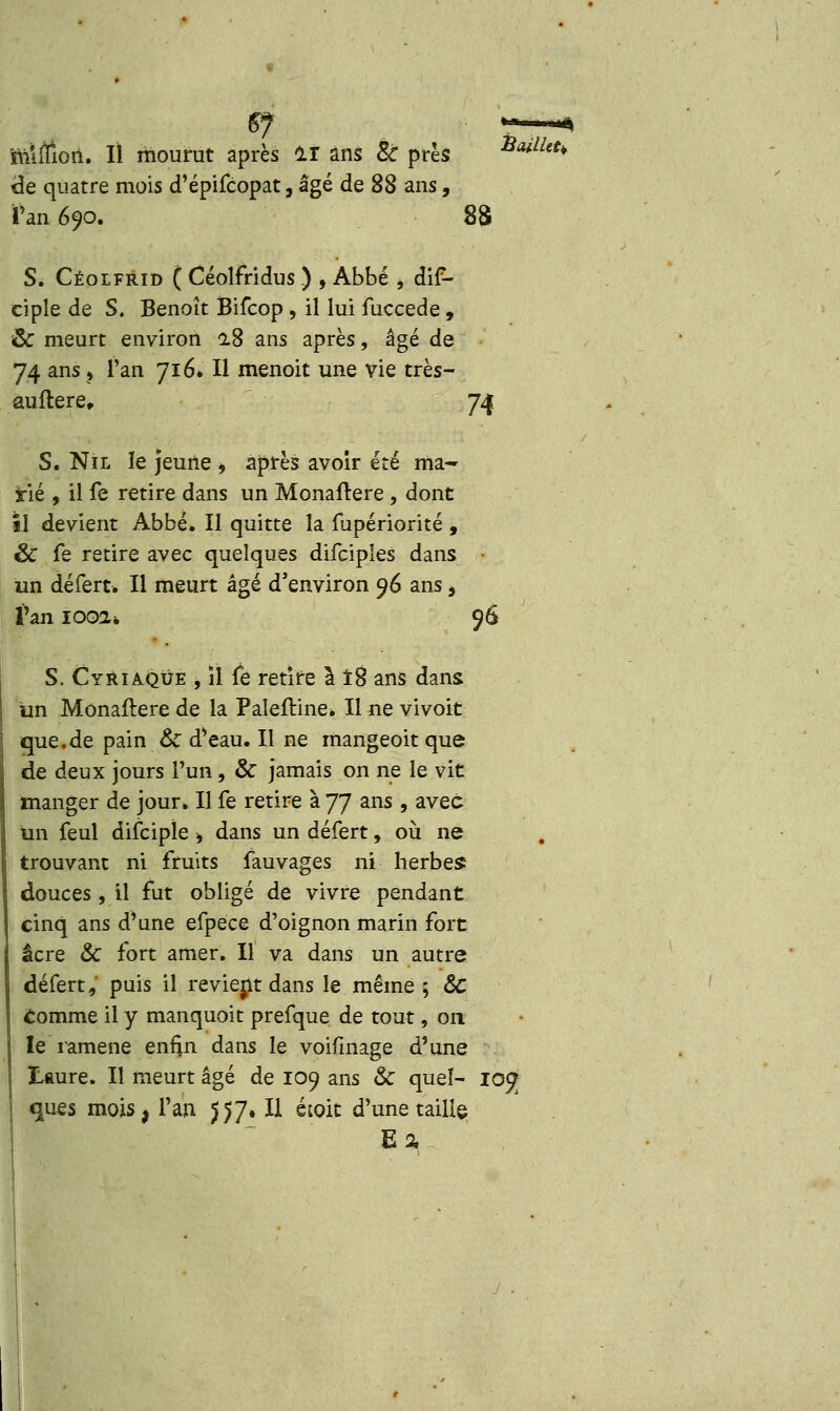 mlffioii. Il mourut après ir ans Se près #*#*♦ de quatre mois d'épifcopat, âgé de SS ans, Tan 690. 88 S. Céolfrid ( Céolfridus ) , Abbé * dis- ciple de S. Benoît Bifcop , il lui fuccede , & meurt environ 18 ans après, âgé de 74 ans ? Tan 716. Il menoit une vie très- auftere, 74 S. Nil le jeune , après avoir été ma- irie , il fe retire dans un Monaftere , dont il devient Abbé. Il quitte la fupériorité , & fe retire avec quelques difciples dans un défert. Il meurt âgé d'environ 96 ans > l'an looa* 96 S. Cyriaqûe , il fe retire à 18 ans dans un Monaftere de la Paleftine* Il ne vivoit que.de pain &C d'eau. Il ne mangeoit que de deux jours l'un, & jamais on ne le vit manger de jour. Il fe retire à 77 ans , avec un feul difcipïe -, dans un défert, où ne trouvant ni fruits fauvages ni herbes douces, il fut obligé de vivre pendant cinq ans d'une efpëce d'oignon marin fort acre & fort amer. Il va dans un autre défert,' puis il revient dans le même; &C comme il y manquoit prefque de tout, 011 le ramené enfin dans le voifinage d'une ÏLaure. Il meurt âgé de 109 ans & quel- 10^ ques mois, l'an $$7. Il étoit d'une taille