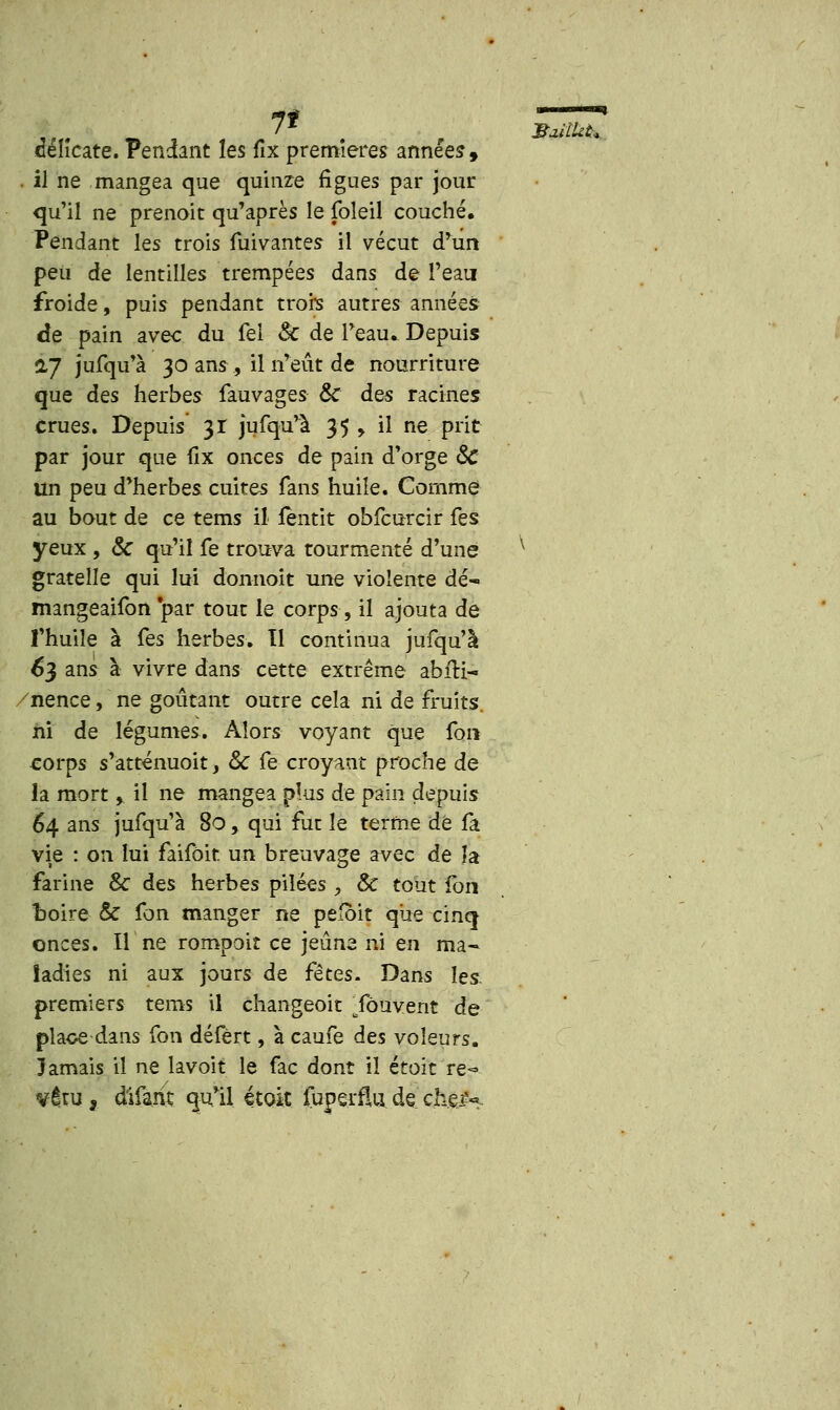 71 délicate. Pendant les fix premières années, . il ne mangea que quinze figues par jour qu'il ne prenoit qu'après le foîeil couché. Pendant les trois mivantes il vécut d'un peu de lentilles trempées dans de l'eau froide, puis pendant trois autres années de pain avec du fel Se de Teau* Depuis 27 jufqu'à 30 ans , il n'eût de nourriture que des herbes fauvages Se des racines crues. Depuis 31 jufqu'à 35 , il ne prit par jour que fix onces de pain d'orge Se un peu d'herbes cuites fans huile. Comme au bout de ce tems il fentit obfcurcir fes yeux , Se qu'il fe trouva tourmenté d'une gratelle qui lui donnoit une violente dé- mangeaifon 'par tout le corps, il ajouta de l'huile à fes herbes. Il continua jufqu'à 63 ans à vivre dans cette extrême abfti- /nence, ne goûtant outre cela ni de fruits. corps s'atténuoit, Se fe croyant proche de la mort y il ne mangea plus de pain depuis 64 ans jufqu'à 80, qui fut le terme dé fa vie : on lui faifôit un breuvage avec de la farine & des herbes piîées, Se tout fon boire Se fon manger ne pefoit que cinq onces. Il ne rompait ce jeûne ni en ma- ladies ni aux jours de fêtes. Dans les. premiers tems il changeoit Tôuvent de plaoe dans fon défèrt, à caufe des voleurs. Jamais il ne lavoit le fac dont il étoit re- vêtu ,. d'ifant qu'il étoit fuperffo de chèH &MÎU&