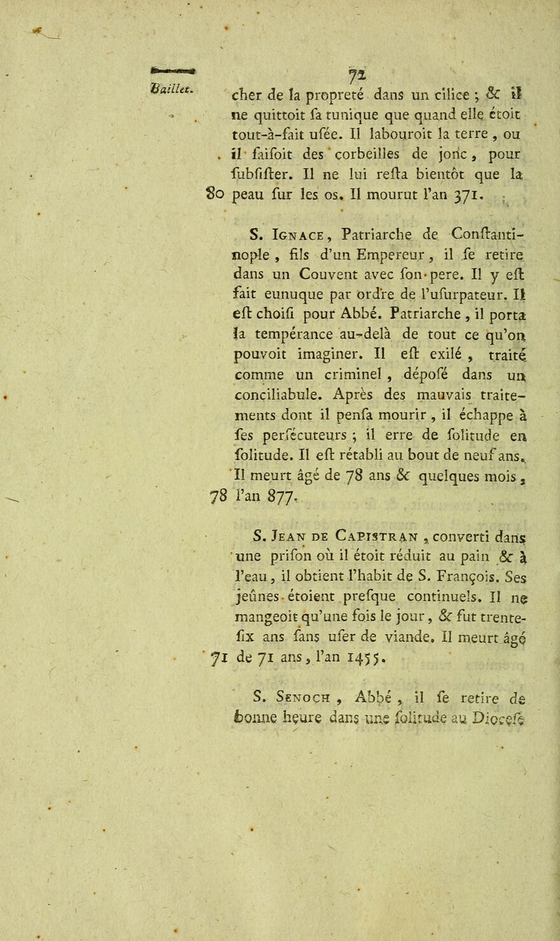 SailUt. ne quittoit fa tunique que quand elle étoit tout-à-fait ufée. Il îabouroit la terre , ou . il faïfoit des ' corbeilles de jonc, pour fubfifter. Il ne lui refta bientôt que la So peau fur les os. Il mourut Tan 371. S. Ignace, Patriarche de Conîtanti- îiople , fils d'un Empereur, il fe retire dans un Couvent avec fon-pere. Il y eft fait eunuque par ordre de 1'ufurpateur. Il eft choifi pour Abbé. Patriarche , il porta la tempérance au-delà de tout ce qu'on pouvoit imaginer. Il eft exilé , traité comme un criminel , dépofé dans ur$ conciliabule. Après des mauvais traite- ments dont il penfa mourir , il échappe à fes perfécuteurs ; il erre de foîitude en folitude. Il eft rétabli au bout de neuf ans.. Il meurt âgé de 78 ans & quelques mois, 78 'l'an 877, S. Jean de Capistran , converti dan$ ' une prifon où il étoit réduit au pain & a l'eau, il obtient l'habit de S. François. Ses jeûnes • étoient prefque continuels. Il nç mangeoit qu'une fois le jour, Se fut trente? flx ans fans ufer de viande. Il meurt âgé ' Ji de 71 ans, l'an 1455. S. Senoçh , Ab'pé , il fe retire de fcoiuie hçure dans une folitude au D'igççvï