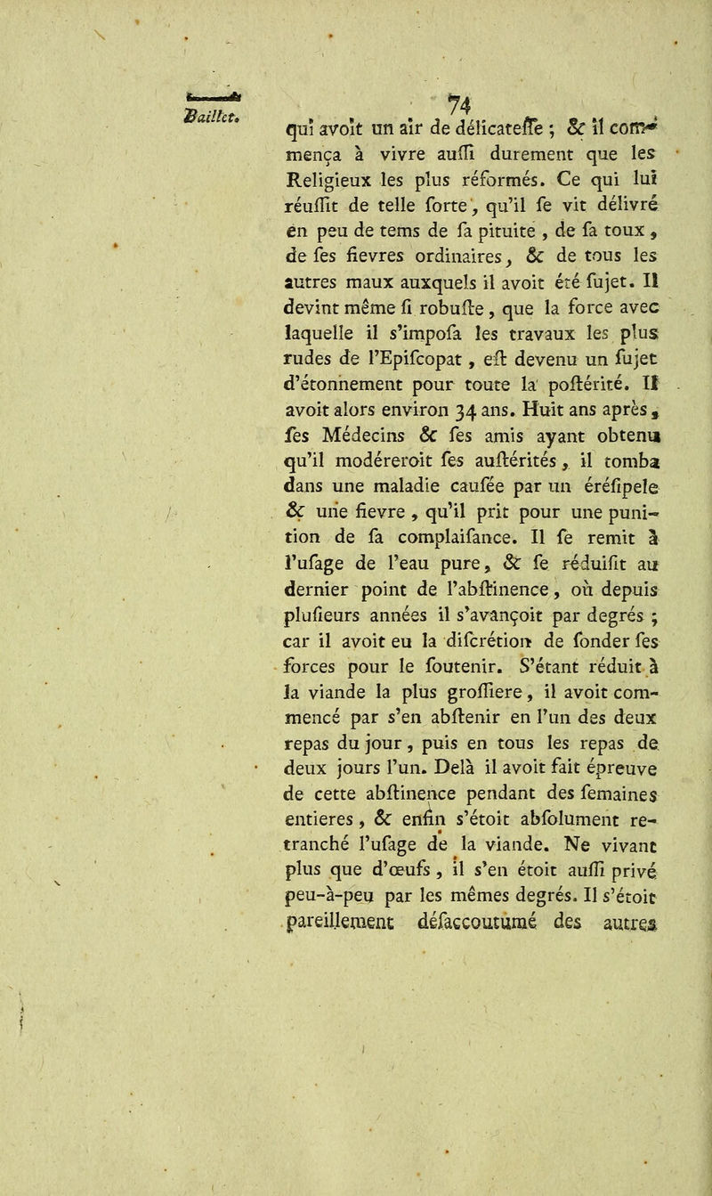 Bailhu qui avoît un aîr de déîicatefîe ; 8c îî com* mença à vivre aufîî durement que les Religieux les plus réformés. Ce qui lui réufïït de telle forte, qu'il fe vit délivré en peu de tems de fa pituite , de fa toux , de Ces fièvres ordinaires, & de tous les autres maux auxquels il avoit été fujet. Il devint même fi robufte, que la force avec laquelle il s'impofa les travaux les plus rudes de PEpifcopat, eu devenu un fujet d'étonnement pour toute la poftérité. If avoit alors environ 34 ans. Huit ans après » fes Médecins & Ces amis ayant obtenu qu'il modéreroit fes auflérités,. il tomba dans une maladie caufée par un éréfipele & mie fièvre , qu'il prit pour une puni- tion de fa complaifance. Il fe remit à l'ufage de l'eau pure, Se fe réduifit au dernier point de l'abftinence, où depuis plufieurs années il s'avançoit par degrés ; car il avoit eu la diferétion de fonder fes forces pour le foutenir. S'étant réduit à la viande la plus grofîiere, il avoit com- mencé par s'en abltenir en l'un des deux repas du jour, puis en tous les repas de deux jours l'un. Delà il avoit fait épreuve de cette abftinence pendant des femaines entières, & enfin s'étoit abfolument re- tranché l'ufage de la viande. Ne vivant plus que d'œufs , il s'en étoit aufîi privé peu-à-peu par les mêmes degrés. Il s'étoit pareillement défaccouturaé des autres