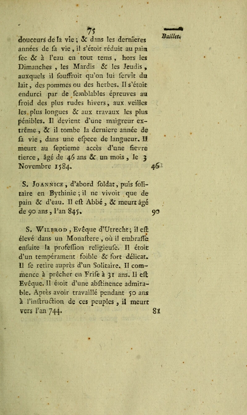 11 —I douceurs de la vîe; & dans les dernières années de fa vie , il s'étoit réduit au pain fec & à l'eau en tout tems, hors les Dimanches , les Mardis & les Jeudis , auxquels il foufFroit qu'on lui fervît du lait, des pommes ou des herbes. Ils'étoit endurci par de fembiables épreuves au froid des plus rudes hivers, aux veilles les plus longues & aux travaux les plus. pénibles. Il devient d'une maigreur ex- trême , & il tombe la dernière année de fa vie, dans une efpece de langueur, If meurt au feptieme accès d'une fièvre tierce, âgé de 46 ans & un mois , le 3 Novembre 1584. 46- S. Joannice, d'abord foîdat, puis foîi- taire en Bythinie ; il ne vivoit que de pain & d'eau. Il eft Abbé, & meurt âgé de 90 ans, Pan 845» 9$ S. Wilbroo j Evêque d'Utrecht; il eij: élevé dans un Monaftere , où il ernbrafle enfuite la profelîîon religieufe. Il étoit d'un tempérament foible &C fort délicat. Il fe retire auprès d'un Solitaire. Il com- mence à prêcher en Frife à 31 ans. Il efl Evêque. Il étoit d'une abfHnence admira- ble. Après avoir travaillé pendant 50 ans à l'iniîruction de ces peuples 9 U meurt ver* Tau 744. , 8î