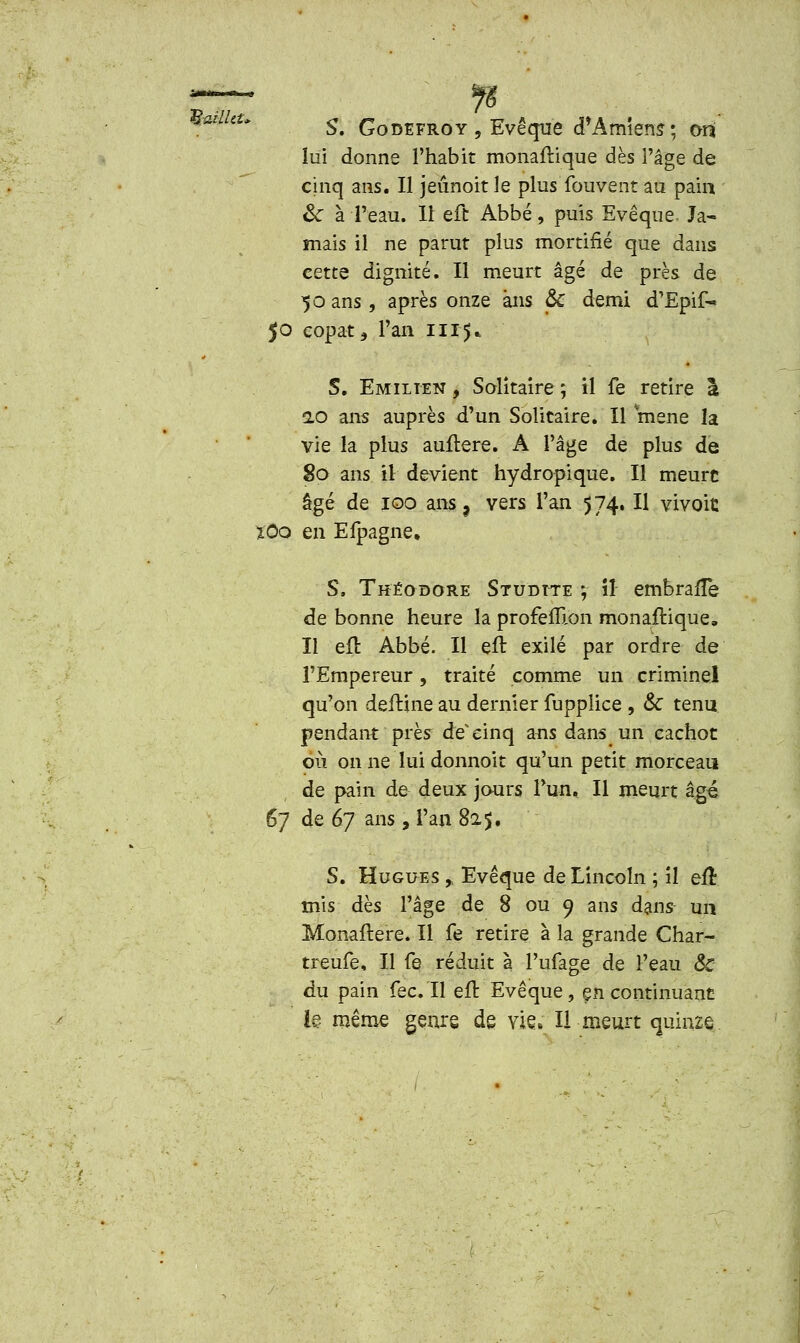 Kadhu St Godefroy, Evêque d'Amiens; ort' lui donne l'habit monaftique dès l'âge de cinq ans. Il jeûnoit le plus fouvent au pain ôc à l'eau. Il eft Abbé, puis Evêque. Ja- mais il ne parut plus mortifié que dans cette dignité. Il meurt âgé de près de 50 ans , après onze ans & demi d'Epif- 50 copat5 l'an 1115* S. Emiiten , Solitaire; il fe retire à 2,0 ans auprès d'un Solitaire. Il mené la vie la plus auftere. A l'âge de plus de 80 ans il devient hydropique. Il meure âgé de 100 ans 3 vers l'an 574. Il vivoic îOo en Efpagne. S. Théodore Studtte ; il embraffe de bonne heure la profeffron monaftique. Il eft Abbé. Il eft exilé par ordre de l'Empereur, traité comme un criminel qu'on deitine au dernier iupplice , & tenu pendant près de* cinq ans dans un cachot où on ne lui donnoit qu'un petit morceau de pain de deux jours l'un. Il meurt âgé 67 de 67 ans, l'an 825. S. Hugues ,, Evêque de Lincoln ; il eu mis dès l'âge de 8 ou 9 ans dans- un Monaftere. Il fe retire à la grande Char- treufe, Il fe réduit à l'ufage de l'eau <Sc du pain fec. Il eft Evêque, en continuant