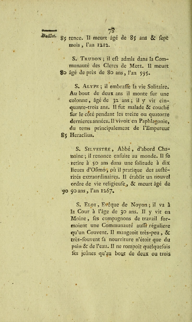 / ^ama, ^ ^^ lx meurt âgé je g^ ang £ £,£è mois, Tan ma. S. Trudon ; il efl admis dans la Com- munauté des Clercs de Metz. Il meurt $o âgé de près de 80 ans. Tan 595. S* Alype ; il embrafFe la vie Solitaire* Au bout de deux ans il monte fur une colonne, âgé de 32 ans ; il y vit cin- quante-trois ans. Il fut malade & couché fur le coté pendant les treize ou quatorze dernières années. Il vivoit en Paphlagonie, du tems principalement de TEmpereut £5 Heraclius. S. Silvestre, Àbbé, d'abord Cha-* iiôine ; il renonce enfuite au monde. Il fe • retire à 50 ans dans une folitude à dix lieues d'OOmo ', pu il pratique des auflé^ rites extraordinaires. Il établit un nouvel ordre de vie religieufe., &C meurt âgé de $a 90 ans , Tan 1267» S. Eloi , Evêque de Noyon ; il va à îa Cour à l'âge de 30 ans. Il y vit eiî Moine, Ces compagnons de travail for- moient une Communauté auffi régulière qu'un Couvent. Il mangeoit très-peu, 8c très-fouvent fa nourriture n'étoit que du pain &c de l'eau. Il ne rompoit quelquefois fes jeûnes qu'au bout de deux ou trois