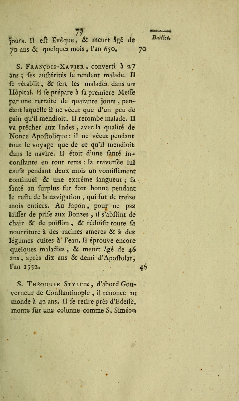 fours. Il eft Evêque, Se meurt âgé Je BaiiUt' 70 ans &C quelques mois, Tan 650. 70 S. François-Xavier , converti à iy ôns ; fes auftérités le rendent malade. II fe rétablit, & fert les malades, dans un Hôpital. Il fe prépare à fa première MefTe par une retraite de quarante jours, pen- dant laquelle il ne vécut que d'un peu de pain qu'il mendioit. Il retombe malade. II Va prêcher aux Indes , avec la qualité de Nonce Apoftolique : il ne vécut pendant tout le voyage que de ce qu'il mendioit dans le navire. Il étoit d'une fanté in- constante en tout tems : la traverfée lui caufa pendant deux mois un vomifTement continuel & une extrême langueur ; fa •, fanté au furplus fut fort bonne pendant le reile de la navigation , qui fut de treize mois entiers. Au Japon, pour ne pas biffer de prife aux Bonzes , il s'abfKnt de chair & de poiiTon , & réduifit toute fa nourriture à des racines ameres & à des • légumes cuites à l'eau. Il éprouve encore quelques maladies , & meurt âgé de 46 ans, après dix ans & demi d'Apoflolat, Tan 1552. 46 S. Théodule Stylite , d'abord Gou- verneur de Conftantinople , il renonce au monde à 42 ans. II fe retire près d'Edeife, monte fur une colonne comme S, Siméor*