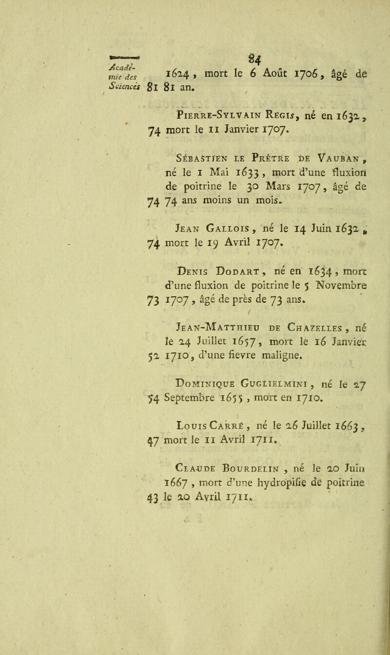 mu lès 1614 9 mort le 6 Août 1706, âgé de Sciences gl Si an, Pierre-Sylvain Regu, né en 1632-, 74 mort le 11 Janvier 1707. SÉBASTIEN LE PrÊTRE DE VauBAN , né le 1 Mai 1633 , mort d'une fluxion de poitrine le 30 Mars 1707, âgé de y4 74 ans moins un mois. Jean Gallois , né le 14 Juin 1632, s 74 mort le 19 Avril 1707. Denis Dodart , né en 1634 5 mort d'une fluxion de poitrine le 5 Novembre 73 1707 , âgé de près de 73 ans* Jean-Matthieu de Chamelles , né le 14 Juillet 1657, mort *e *6 Janvier 52, 1710, d'une fièvre maligne. Dominique Guglielmini , né le 2,7 54 Septembre 165$ , mort en 1710. Louis Carré , né le 16 Juillet 1663 » 47 mort le 11 Avril 1711. Claude Bourdelin , né le 2.0 Juin 1667 , mort d'une hydropifie de poitrine 43 le 3.0 Avril 171 1»