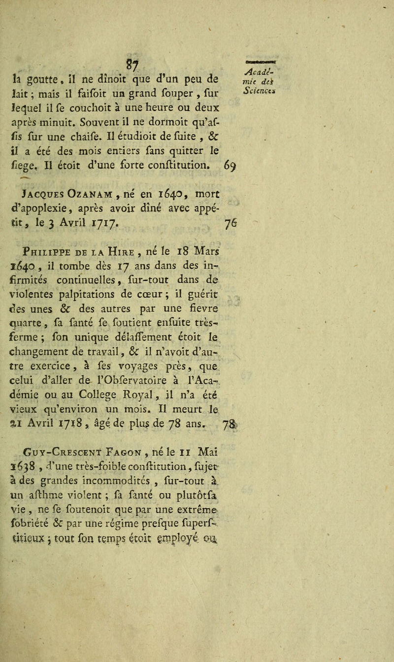 la goutte, il ne dinoit que d'un peu de m& ,&> lait ; mais il faifbit un grand fouper , fur Sciences lequel il fe couchoit à une heure ou deux après minuit. Souvent il ne dormoit qu'af- fis fur une chaife. Il étudioit de fuite , & il a été des mois entiers fans quitter le flege. Il étoit d'une forte conflitution. 69 Jacques Ozanàm, né en 1640, mort d'apoplexie, après avoir dîné avec appé- tit, le 3 Avril 1717. 76 Philippe de la Hire , né le 18 Mars 1640 , il tombe dès 17 ans dans des in- firmités continuelles, fur-tout dans de violentes palpitations de cœur ; il guérit des unes 8c des autres par une fièvre quarte, fa fanté fe foutient enfuite très- ferme ; fon unique déîafTement étoit le changement de travail, ôc il n'avoit d'au- tre exercice, à Ces voyages près, que celui d'aller de- l'Obfervatoire à l'Aca- démie ou au Collège Royal, il n'a été vieux qu'environ un mois. Il meurt le 5.1 Avril 1718 , âgé de plus de 78 ans. 78 Guy-Crescent Fagon , né le 11 Mai Ï638 , d'une très-foibîe confritution, fa jet à des grandes incommodités , fur-tout à. un afthme violent ; fa fanté ou plutôtfa vie , ne fe foutenoit que par une extrême fobriété & par une régime prefque fuperf- tmeux j tout fon temps étoit employé oj£