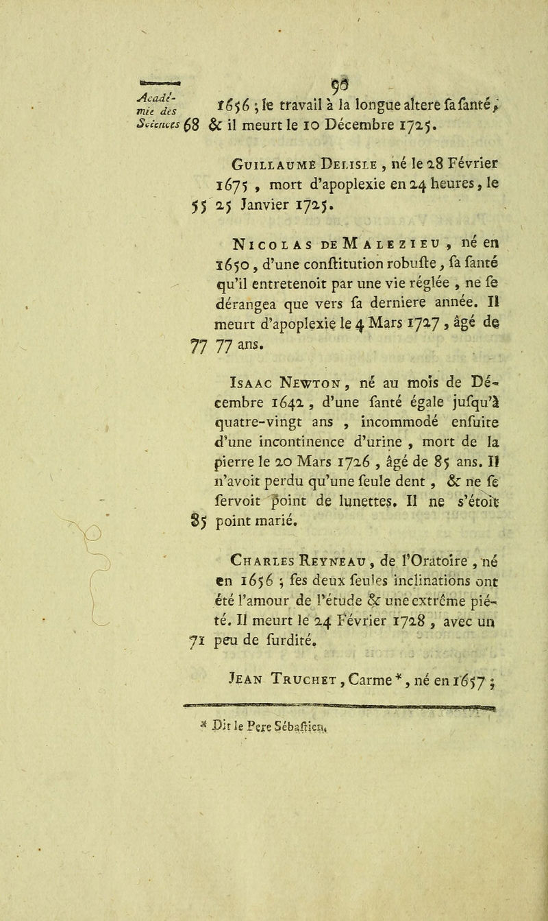 — ça mU^Je's *°5 6 j te travail à la longue altère fafanté ; Sciences $2 & il meurt le io Décembre 1725. Guillaume Delisle , hé le 28 Février 1675 , mort d'apoplexie en 24 heures, le 55 2.5 Janvier 1725. Nicolas deMalezieu, né en 1650, d'une confHtution robufte, fa famé qu'il entretenoit par une vie réglée , ne fe dérangea que vers fa dernière année. II meurt d'apoplexie le 4 Mars 1727 , âgé d§ 77 77 ans. Isaac Newton, né au mois de Dé<* cembre 1642 , d'une fanté égale jufqu'à quatre-vingt ans , incommodé enfuite d'une incontinence d'urine , mort de la pierre le 20 Mars 1726 , âgé de 85 ans. I! n'avoit perdu qu'une feule dent, &c ne fe fervoit point de lunettes. Il ne s'étoîfc 85 point marié. Charles Reyneau , de l'Oratoire , né en 1656 ; i^es deux feules inclinations ont été l'amour de Pétude & une extrême pié- té. Il meurt le 24 Février 1728 , avec un Jî peu de furdité. Jean Truchet , Carme *, né en i'6$J °t ^•'^ ■ ■■..■<«■■■ ijum^m,, , , ,.,,„ ,,,„., „,, «imy,,^ * Bit le Père Sébaftien,