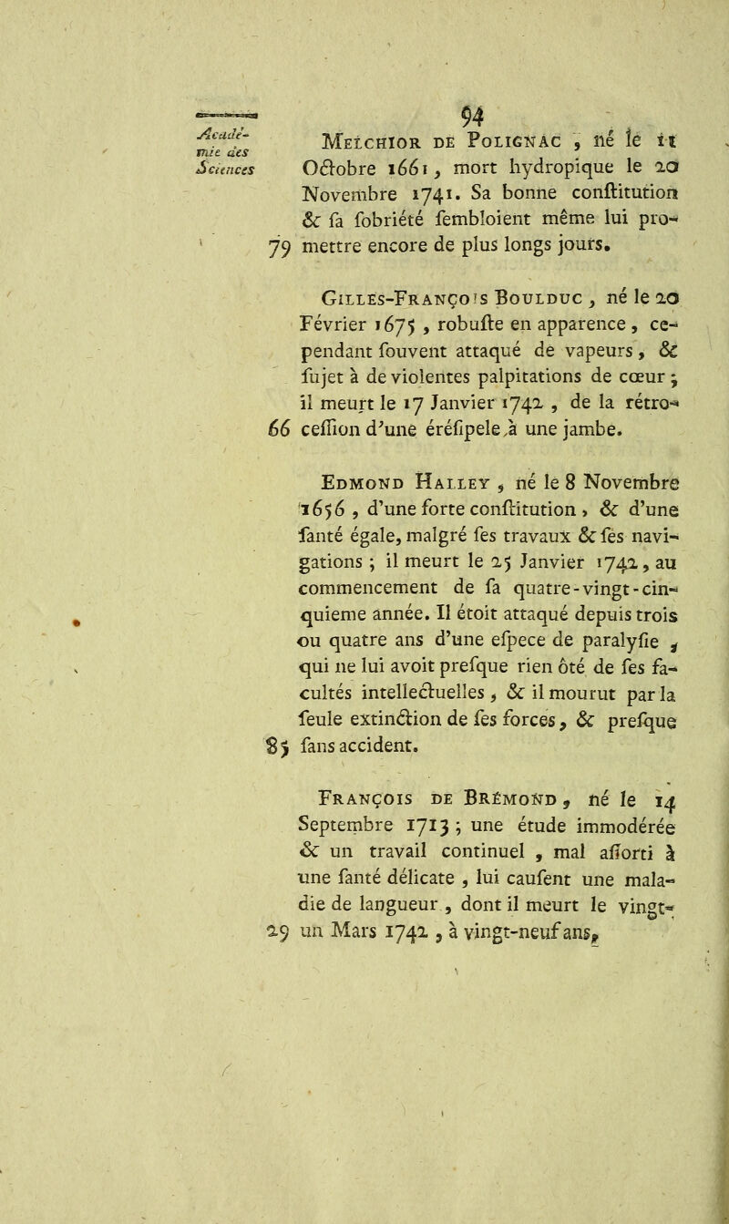 94 Melchior de Pqlîgnâc , né îe il Octobre 1661, mort hydropique le idf Novembre 1741. Sa bonne conftitution ôc fa fobriété fembloient même lui pra-* 79 mettre encore de plus longs jours, Gilles-Françots Boulduc , né le 20 Février 1675 , robufte en apparence , ce- pendant fouvent attaqué de vapeurs, &C fujet à de violentes palpitations de cœur ; il meurt le 17 Janvier 1742 , de la rétro** 66 ceffion d'une éréfipele,à une jambe. Edmond Halley 5 né le 8 Novembre 1656 , d'une forte conftitution > & d'une fanté égale, malgré {es travaux & fes navi- gations ; il meurt le 25 Janvier 174a, au commencement de fa quatre-vingt-cin- quième année. Il étoit attaqué depuis trois ou quatre ans d'une efpece de paralyfie * qui ne lui avoit prefque rien ôté de fes fa- cultés intellectuelles, & il mourut par la feule extinction de fes forces, & prefque 8j fans accident. François de BrémoNd 9 né le 14 Septembre 1713 ; une étude immodérée &: un travail continuel , mal affortî à une fanté délicate , lui caufent une mala- die de langueur , dont il meurt le vingt* 29 un Mars 1741, à vingt-neuf ansp