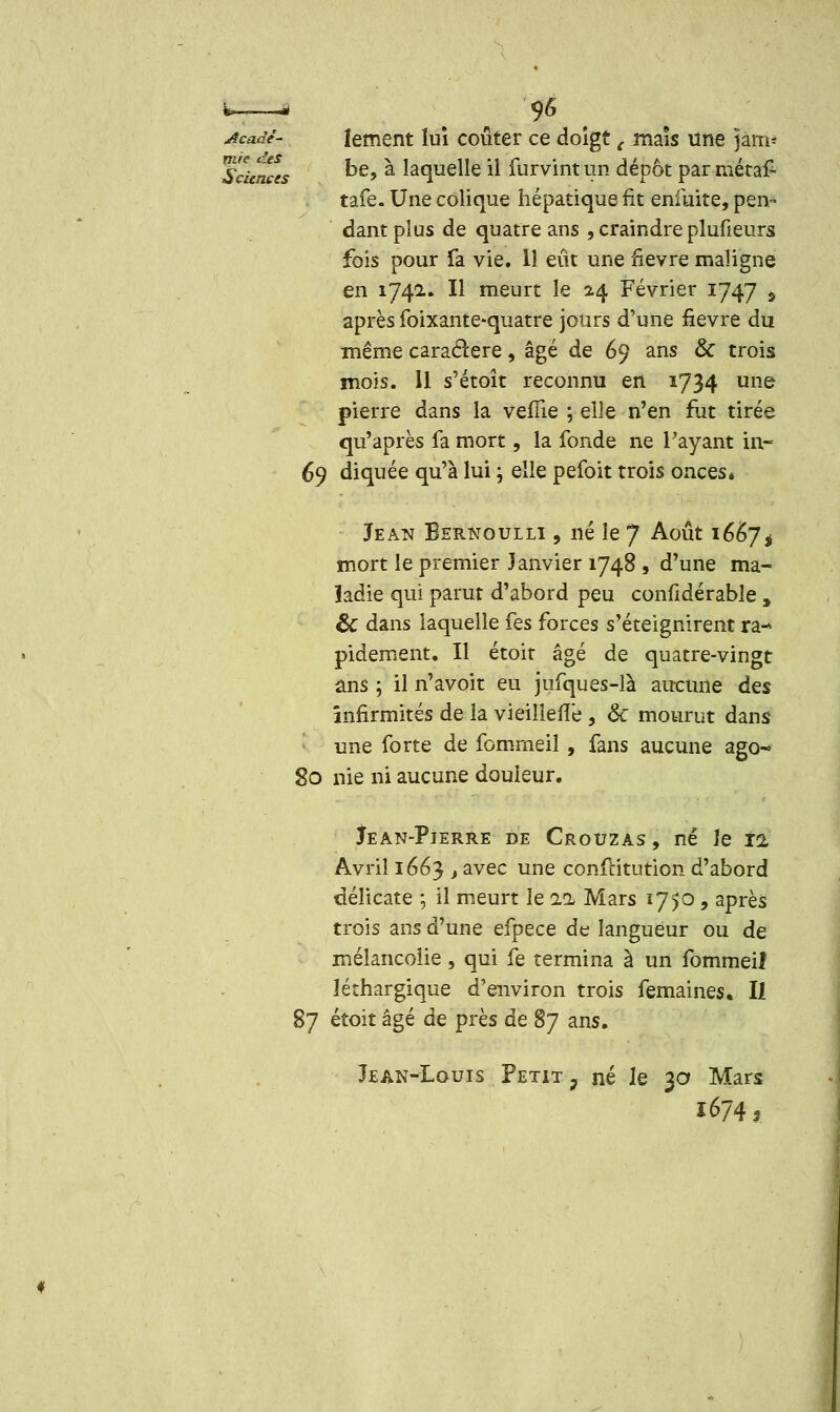 k * 9« Acaàé- lement lui coûter ce doigt ( maïs une jam- Scàrxes ^e» * laquelle il iurvint un dépôt par métaf- tafe. Une colique hépatique fit enluite, pen- dant plus de quatre ans , craindre plufieurs fois pour fa vie. 11 eût une fièvre maligne en 1742.. H meurt le 24 Février 1747 «> après foixante-quatre jours d'une fièvre du même caractère, âgé de 69 ans & trois mois. 11 s'étoît reconnu en 1734 une pierre dans la veflie ; elle n'en fut tirée qu'après fa mort, la fonde ne Payant in- 69 diquée qu'à lui j elle pefoit trois onces* Jean Bernoulli , né le 7 Août 1667* mort le premier Janvier 1748 , d'une ma- ladie qui parut d'abord peu confidérable , êc dans laquelle fes forces s'éteignirent ra- pidement. Il étoir âgé de quatre-vingt ans ; il n'avoir eu jufques-là aucune des infirmités de la vieillerie , 6c mourut dans une forte de fommeil , fans aucune ago-» 80 nie ni aucune douleur. Jean-Pierre de Crouzas , né le 12 Avril 1663 ) avec une confcitution d'abord délicate ; il meurt le ai Mars tfjô , après trois ans d'une efpece de langueur ou de mélancolie , qui fe termina à un fommeiî léthargique d'environ trois femaines. Il 87 étoit âgé de près de 87 ans. Jean-Louis Petit, né Je 3a Mars 1674,.