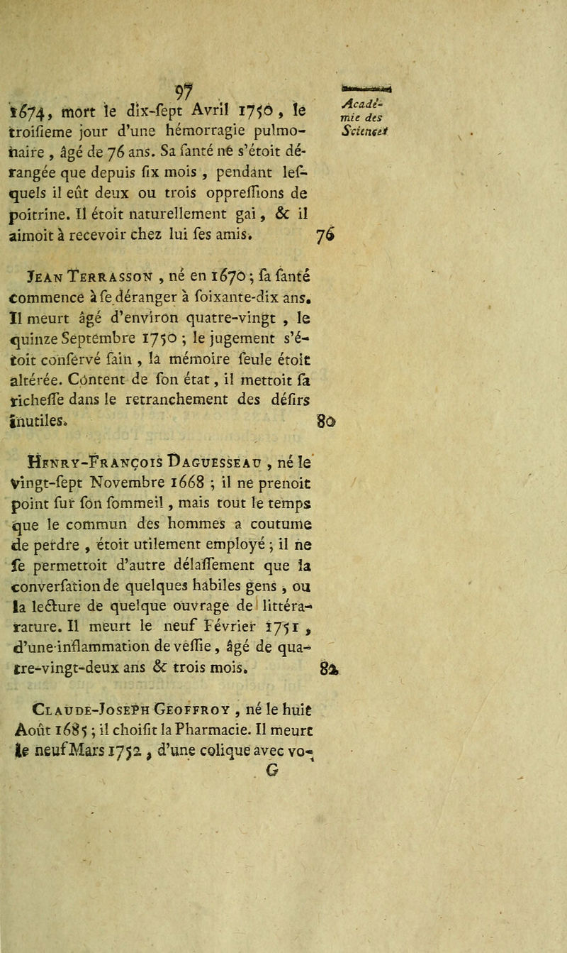 Acade'' mie des 97 t&74, mort le dix-fept Avrîl 170, lé troifieme jour d'une hémorragie pulmo- Science* iiaire , âgé de 76 ans. Sa fanté ne s'étoit dé- rangée que depuis fix mois , pendant les- quels il eût deux ou trois oppreffions de poitrine. Il étoit naturellement gai, & il aimoit à recevoir chez lui fes amis. 76 Jean Terrasson , né en 1670 ; fa fanté commence à fe déranger à foixante-dix ans. Il meurt âgé d'environ quatre-vingt , le quinze Septembre 175°; le jugement s'é- toit conférvé fain , là mémoire feule étoit altérée. Content de fon état, il mettoit la tichefîe dans le retranchement dQs défirs inutiles, 80> Hfnry-François Daguesseau , né le Vingt-fept Novembre 1668 ; il ne prenoit point fur fon fommeil, mais tout le temps «que le commun des hommes a coutume de perdre , étoit utilement employé ; il ne fe permettoit d'autre délaflement que îa converfationde quelques habiles gens , ou la lecture de quelque ouvrage de littéra- rature. Il meurt le neuf Février Ï751 * d'uneinflammation devèlîie, âgé de qua- tre-vingt-deux ans & trois mois* %% Claude-Joseph Geoffroy , né le huit Août i6â$ ; il choifit la Pharmacie. Il meure te neuf Mars 1752. a d'une colique avec vo- G