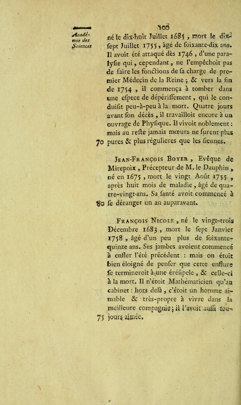 AcadJ' né le dix-nuit Juillet 168$ , mort le dîae3 mu des - ■ . ^•«««crf fept Juillet 1755, âge de foixante-dix ans. Il avoit été attaqué dès 1746 , d'une para- lyfie qui, cependant, ne l'empêchoit pas de faire les fonclions de fa charge de pre- mier Médecin de la Reine ; & vers la fin de 1754 j il commença à tomber dans une efpece de dépérifTement, qui le con- duifit peu-à-peu à la mort. Quatre jours avant fon décès , il travailloit encore à un ouvrage de Phyfique. H vivoit noblement : mais au relie jamais mœurs ne furent plus 70 pures & plus régulières que les tiennes. Jean-François Boyer , Evêque de Mirepoix y Précepteur de M. le Dauphin % né en 1675 , mort le vingt Août 1755 , après huit mois de maladie , âgé de qua- tre-vingt-ans. Sa fanté avoir commencé à %0 fe déranger un an auparavant. François Nicole , né îe vingt-trois Décembre 1683 , mort le fept Janvier 1758 , âgé d'un peu plus de foixante- quinze ans. Ses jambes avoient commencé à enfler l'été précédent : mais on étoit bien éloigné de penfer que cette enflure fe termineroit à une éréfipeîe 9 & celle-ci à la mort. Il n'étoit Mathématicien qu'an cabinet : hors àcïà. 9 c'étoit un homme ai~ mabîe Se très-propre à vivre dans la meilleure compagnie 5 iU'avoit miU iou^ 75 jours aisiée.