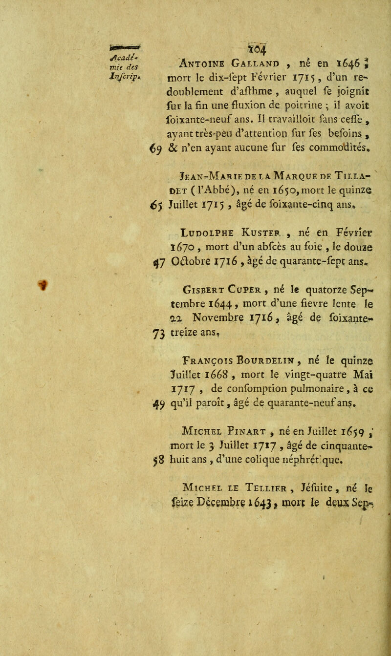 mh Ils Antoine Galland , ne en 1646 « Infcrip* m0rt ie dix-fept Février 1715, d'un re- doublement d'afthme , auquel fe joignit fur la fin une fluxion de poitrine ; il avoit foixante-neuf ans. Il travailioit fans cefTe , ayant très-peu d'attention fur fes befoins , ty & n'en ayant aucune fur fes commodités, Jean-Marie de la Marque de Tilla- DEt ( l'Abbé), né en 1650,mort le quinze ^5 Juillet 1715 , âgé de foixante-cinq ans» Ludolphe Kuster , né en Février 1670 , mort d'un abfcès au foie , le douze 47 Octobre 1716 , âgé de quarante-fept ans. Gisbert Cuper , né le quatorze Sep- tembre 1644 9 mort d'une fièvre lente le 0.2 Novembre 1716, âgé de foixante** 73 treize ans, François Bourdelin , né îe quinze Juillet 1668 , mort le vingt-quatre Mai 1717 , de confomprion pulmonaire, à ce 49 qu'il paroît, âgé de quarante-neuf ans. Michel Pinart , né en Juillet 1659 ,' mort le 3 Juillet 1717 , âgé de cinquante* 58 huit ans , d'une colique néphrétique. Michel le Tellier , Jéfuite, né le feize Décembre 1643, mort le deux Sep*.