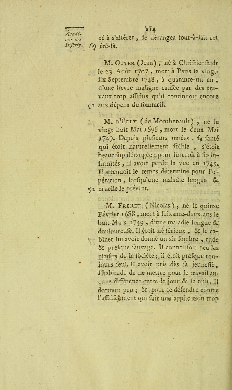 mit des ce a s altérer, le dérangea tout-a-iait cçi Inftrijp. ty été-là. M. Otter (Jean) J né à Chriftienftadt le 2.3 Août 1707 , mort à Paris le vingt- flx Septembre 1748 , à quarante-un an , d'une fièvre maligne caufée par des tra- vaux trop aiïidus qu'il continuoit encore 41 aux dépens du fommeil. M. d'Sgly (deMonthenault) , né le vingt-huit Mai 1696 , mort le ceux Mai 1749. Depuis pîufieurs années , fa fanté qui étoit.naturellement foible , s'étoit beaucoup dérangée ; pour furcroît à fes in- firmités , il avoit perdu la vue en 174$. Il attendoit le temps déterminé pour l'o- pération , lorfqu'une maladie longue ôc 52 cruelle le prévint, M. FreRet (Nicolas) , né îe quinze Février 1688 , mort à feixante-deux ans îe huit Mars 1749 , d'une maladie longue Se doulpureufe. Il étoit ne férieux , 8c le ca- binet lui avoit donné un airfombre , rude & prefque fauvage. Il connoiiïbit peu les plaifirs de la fociété ; il étoit prefque tou- jours feuî.Il avoit pris dès fa jeunefTe, l'habitude de ne mettre pour le travail au- cune différence entre le jour Se h nuit. Iî dormoit peu ; ck pour fe défendre contre l'afFaifcëment qui fuit une application trop