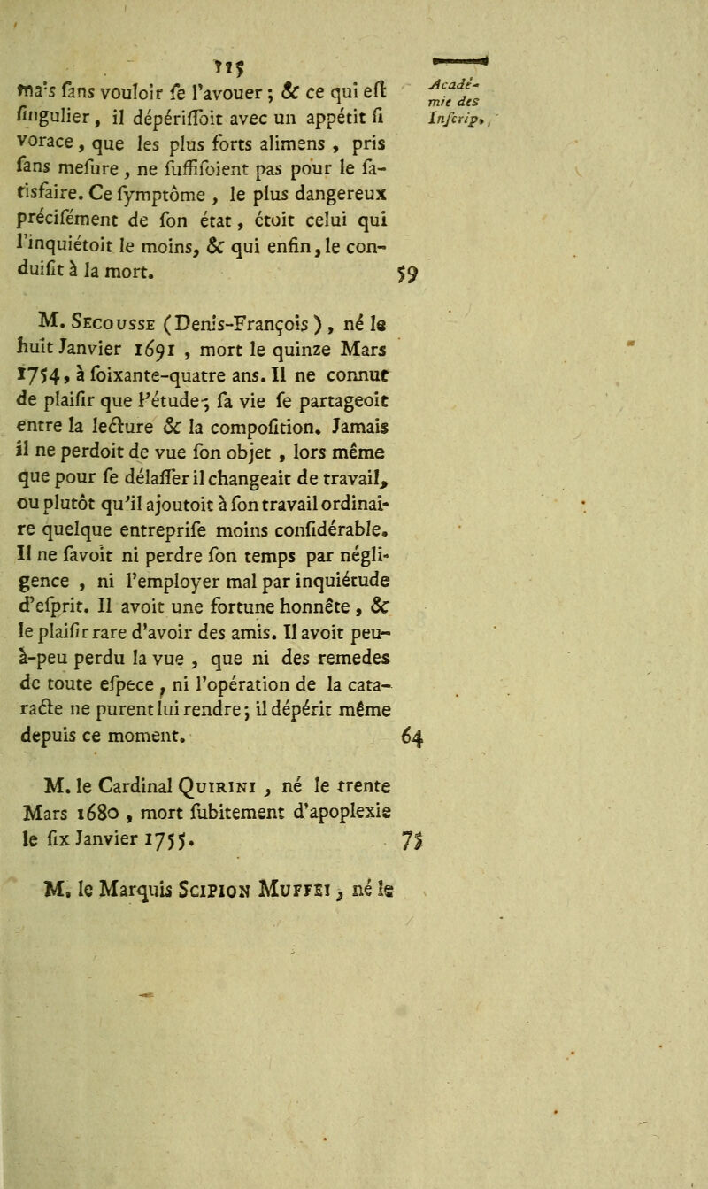 us — mas fans vouloir fe l'avouer ; 8c ce qui e(l ^^ Singulier, il dépériflbit avec un appétit fi In/fr^pi vorace, que les plus forts alimens , pris Tans mefure, ne fuffifoient pas pour le fa- tisfaire. Ce fymptôme , le plus dangereux précifément de fon état, étoit celui qui Tinquiétoit le moins, & qui enfin,le con- duifit à la mort. $$ M. Secousse (Denis-François ) , né le huit Janvier 1691 , mort le quinze Mars I754> à foixante-quatre ans. Il ne connut de plaifir que l'étude-, fa vie fe partageoit entre la lecture & la compofition. Jamais il ne perdoit de vue fon objet , lors même que pour fe délafler il changeait de travail, ou plutôt qu'il ajoutoit à fon travail ordinai- re quelque entreprife moins confidérable. Il ne favoit ni perdre fon temps par négli- gence , ni l'employer mal par inquiétude d'efprit. Il avoit une fortune honnête, & le plaifir rare d'avoir des amis. Il avoit peu- à-peu perdu la vue , que ni des remèdes de toute efpece f ni l'opération de la cata- racte ne purent lui rendre j il dépérit même depuis ce moment. 64 M. le Cardinal Quirini , né le trente Mars 1680 , mort fubitement d'apoplexie le fix Janvier 1755. 7!