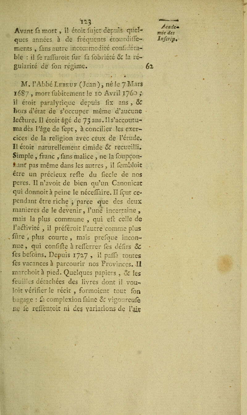 Avant fa mort, il étoit fujet dëpuB que!- mifdJ' que s années à de fréqvcnts étouniiîïè- Inforip* ments , fans autre incommodité conf;dcra- ble : il fe raiTuroit fur fa fobriété & la ré- gularité de fou régime. 62, M. l'Abbé Lebeuf ( Jean ), né le 7 Mars 1687 , mort fubitement le 10 Avril 1760 ; il étoit paralytique depuis fix ans , & hors d'état de s'occuper même d'aucune • lecture. Il étoit âgé de 73 ans. Il s'accoutu- ma dès Page de fept, à concilier les exer- cices de la religion avec ceux de l'étude. Il étoic naturellement timide Se recueilli, Simple , franc , fans malice > ne la foupçon- fcant pas même dans les autres > il fembloit être un précieux refre du fiecîe de nos pères. Il n'avoit de bien qu'un Canonicac qui donnoità peine le nécefïaire. Il fçut ce- pendant être riche ; parce que àes deux manières de le devenir, l'une' incertaine , mais la plus commune , qui eu celle de l'activité _, il préférait l'autre comme plus fûre , plus courte , mais prefquë incon- nue , qui cenfifte à refFerrer fes défîrs & • fes befoins, Depuis 1727 , il p'affà toutes fes vacances à parcourir nos Provinces. II marchoit à pied. Quelques papiers , & les s détachées des livres dont il vou-» loit vérifier le récit , formoient tout fon e : û complexion faine & vigoureuiè ne fe reliènteit ni des variations de l'air