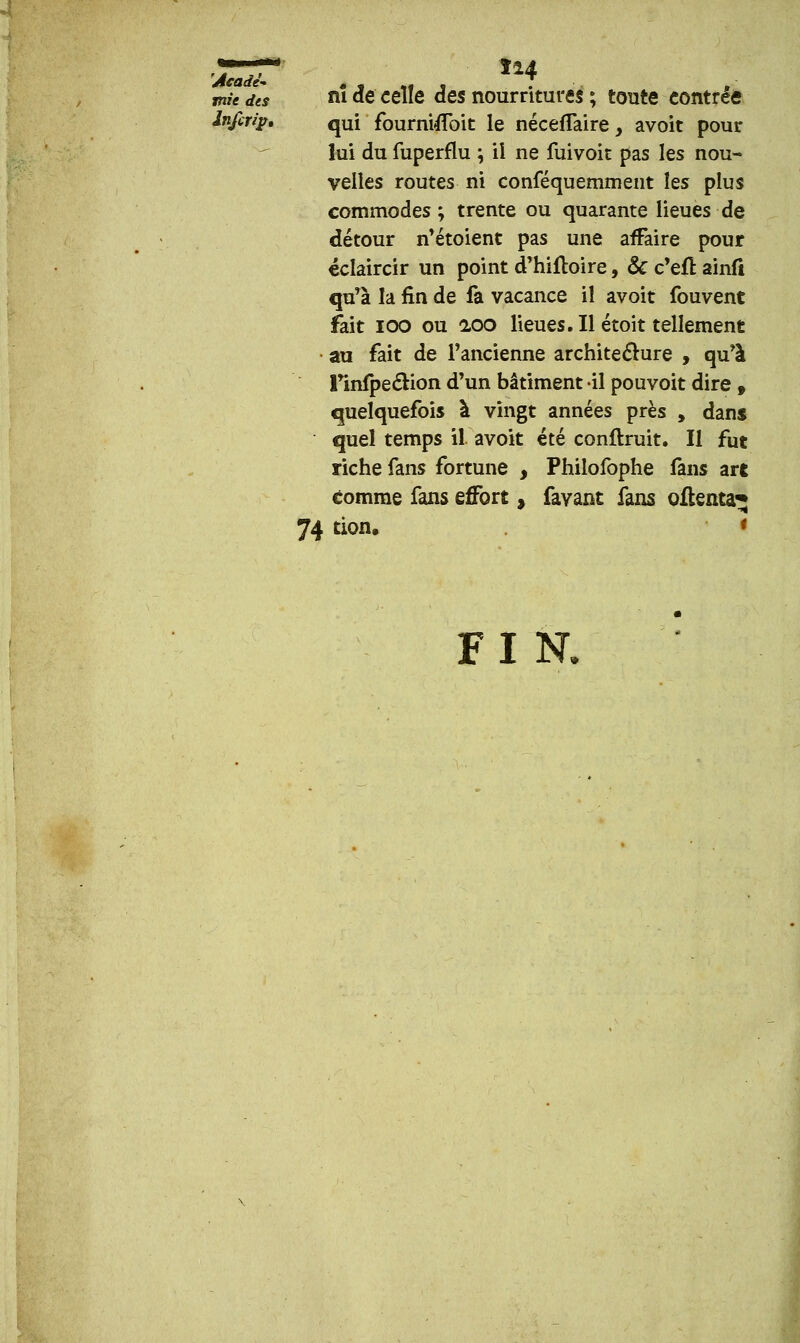 tàTdls nî de celle des nourritures ; toute contrée Ififtrip. qUi fournUIbit le néceffaire, avoit pour lui du fuperflu ; il ne fuivoit pas les nou- velles routes ni conféquemment les plus commodes; trente ou quarante lieues de détour n'étoient pas une affaire pour éclaircir un point d'hiftoire, Se c'efî: ainfi qu'à la fin de fa vacance iî avoit fouvent fait ioo ou aoo lieues. Il étoit tellement au fait de l'ancienne architecture , qu'à Tinfpe£tion d'un bâtiment il pouvoit dire , quelquefois à vingt années près y dans quel temps il avoit été confirait. Il fut riche fans fortune , Philofophe fans art comme fans effort, favant fans oflenta*» 74 tion. FI N.