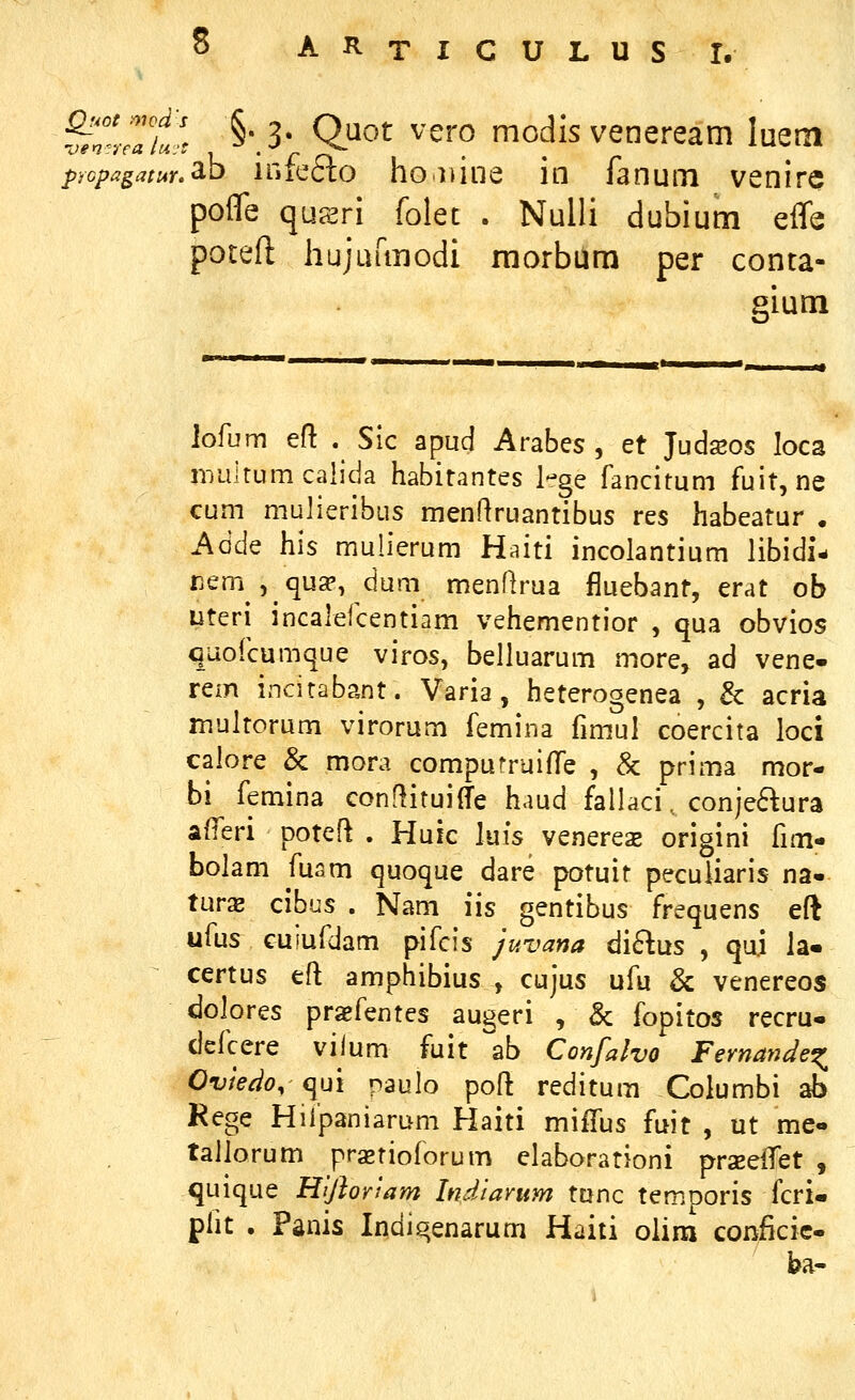 S A R T I C U L u s r. ^'Zt!. §'.3- Ojiot vero modis veneream luem propagatur.^^ irifc6to ho luiie in fanum venirc pofle qu?iri folet . Nulli dubium effe poteft hujurmodi raorbura per conta- gium iofum eft . Sic apud Arabes , et Judseos loca nuiltumcalida habitantes 1-ge fancitum fuit, ne cum mujieribus menftruantibus res habeatur . Adde his mulierum Haiti incolantium libidi- nem , qu^, dum menflrua fluebant, erat ob uteri incalefcentiam vehementior , qua obvios quofcumque viros, belluarum more, ad vene- rem incitabant. Varia, heterogenea , & acria multorum virorum femina fimul coercita loci calore & mora compurruiffe , 8c prima mor- bi femina conflituilTe haud fallaci.. conjefkura afferi poteft . Huic luis venerex origini fim- bolam fusm quoque dare potuit peculiaris na« turx cibus . Nam iis gentibus frequens eft ufus cuiufdam pifcis juvana diEius , quj la« certus eft amphibius , cujus ufu & venereos dolores praefentes augeri , & fopitos recru- defcere vilum fuit \h Confalvo FernanJe^ Ovie^o, qui paulo poft reditum Columbi ab Rege Hiipaniarum Haiti miifus fuit , ut me- tallorum prastioforum elaborationi prseeiTet , quique Hijhviam Indiamm tunc temporis fcri- plit . Panis Indiqenarum Haiti olim conficie- ba-