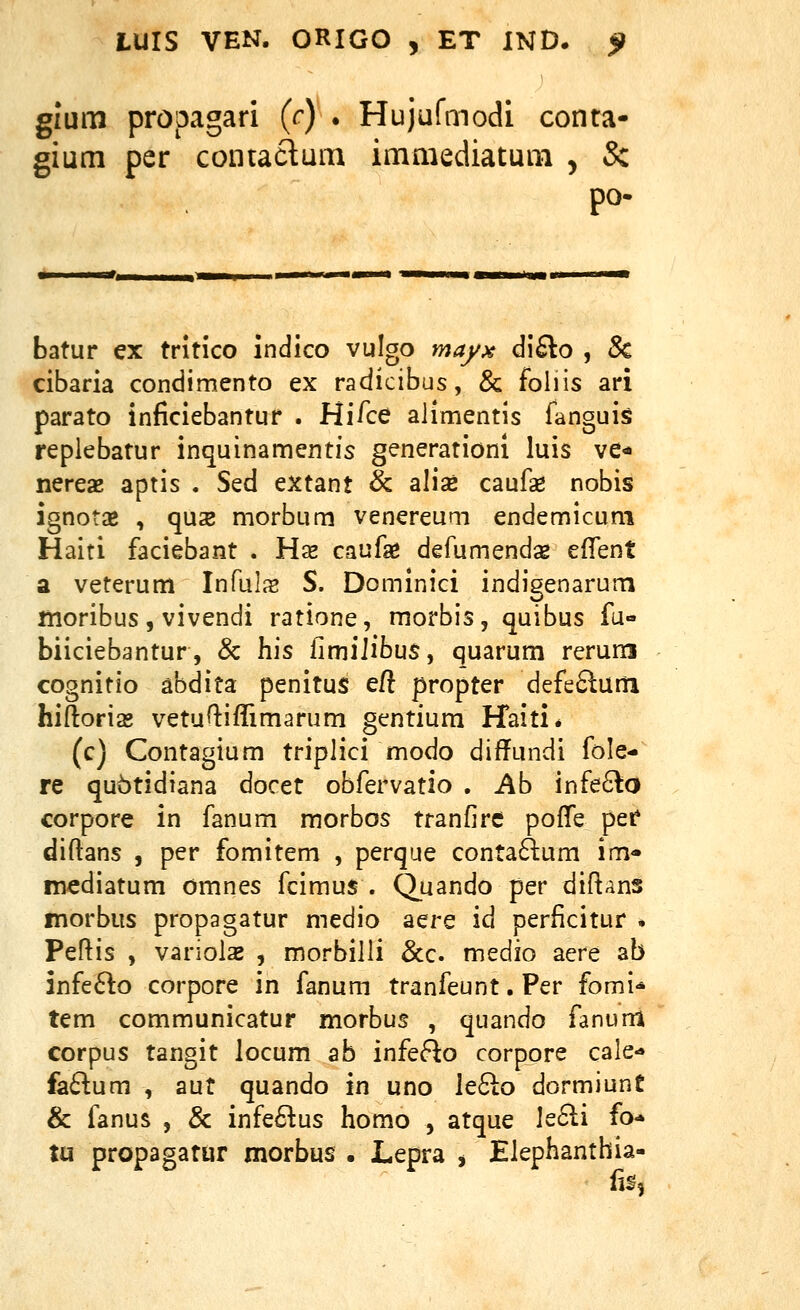 gium propagari (c) . Hujufmodi conta- gium per contaclum immediatum , & po- batur ex tritico indico vulgo mayx di£lo , 8c cibaria condimento ex radicibus, & foliis ari parato inficiebantur . Hi/ce alimentis fanguis replebatur inquinamentis generationi luis ve* nereae aptis . Sed extant & alise caufae nobis ignotse , qus morbum venereum endemicum Haiti faciebant . Hae caufa^ defumends efTent a veterum Inruljs S. Dominici indigenarum moribus, vivendi ratione, morbis, quibus fu- biiciebantur, & his fimiiibus, quarum rerum cognitio abdita penitus eft propter defe6lum hiftoria» vetufliflimarum gentium Haiti* (c) Contagium triplici modo difTundi fole- re qubtidiana docet obfervatio , Ab infe6lo corpore in fanum morbos tranfire pofTe per diflans , per fomitem , perque conta6lum im'» mediatum omnes fcimus . Quando per diftans morbus propagatur medio aere id perlicitur . Pef^is , variolsB , morbilli &c. medio aere ab infe6^o corpore in fanum tranfeunt • Per fomi* tem communicatur morbus , quando fanurri corpus tangit locum ab infef^o corpore cale- fa61:um , aut quando in uno le^lo dormiunt & fanus , & infe6^us homo , atque Ie6li fo* tu propagatur morbus . Lepra , Elephanthia- lis,