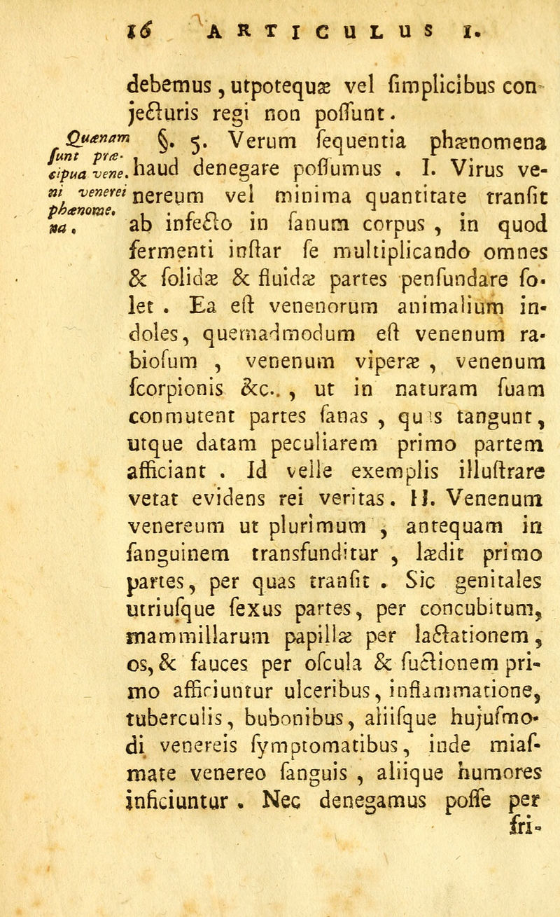 debemus, utpotequse vel fimpllclbus con jefluris regi non polTunt. Quayiam ^, j, Veruni fequentia ph^nomena JipLZte,h^ud denegare poflumus • I. Virus ve- m -venerei j^QYQi^^ vel minima quantirate tranfit na, ' ab infe£lo in fanum corpus , in quod fermenti inftar fe muhipiicando omnes & foiidas Sc fiuids partes penfundare fo- let . Ea eft venenorum animaiium in- doles, quemadmodum eft venenum ra- biofum , venenum viperas , venenum fcorpionis &c.. , ut in naturam fuam conmutent partes fanas , quis tangunt, utque datam peculiarem primo partetn afficiant . Id velie exemplis illuftrare vetat evidens rei veritas. U. Venenum venereum ut plurimum , anrequam in fanguinem transfunditar , lasdit primo partes, per quas tranfit . Sic genitales utriufque fexus partes, per concubitum, flnammillarum papill^ per la^lationem, os,&: fauces per ofcula & fuclionem pri- mo affiriuntur ulceribus, inflammarione, tubercuiis, bubonibus^ aiiifque hujufmo- di venereis fymptomatibus, inde miaf- mate venereo fanguis , aliique humores inficiuntur . Nec denegamus poffe per